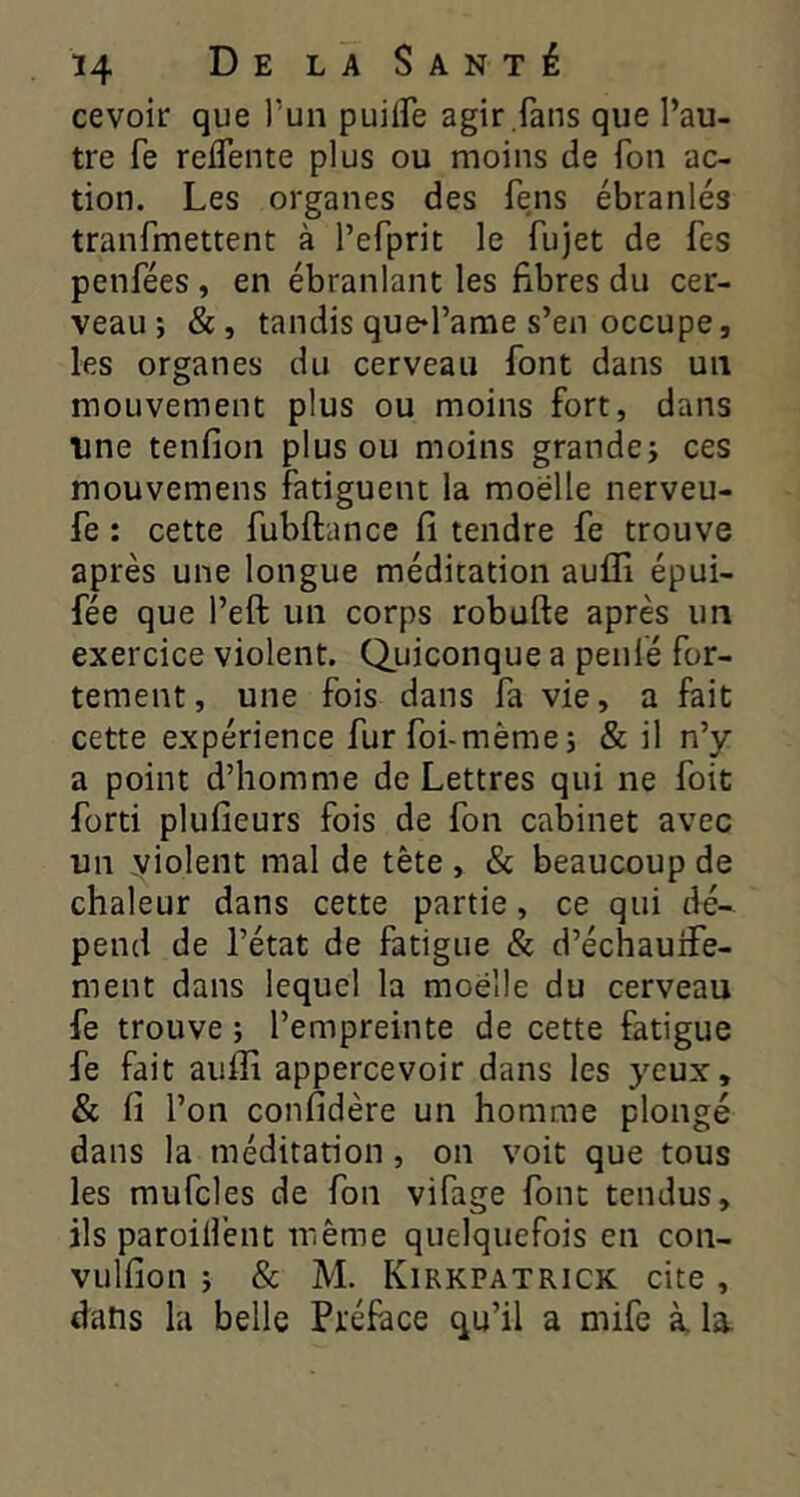 cevoir que Tun puilFe agir fans que l’au- tre fe relTente plus ou moins de Ton ac- tion. Les organes des fens ébranlés tranfmettent à l’efprit le fujet de fes penfées, en ébranlant les fibres du cer- veau; &, tandis que^l’ame s’en occupe, les organes du cerveau font dans un mouvement plus ou moins fort, dans une tenfion plus ou moins grande; ces mouvemens fatiguent la moelle nerveu- fe : cette fubftance fi tendre fe trouve après une longue méditation auffi épui- fée que l’eft un corps robufte après un exercice violent. Q_uiconque a peiifé for- tement, une fois dans fa vie, a fait cette expérience fur foi-même; & il n’y a point d’homme de Lettres qui ne foit forti plufieurs fois de fon cabinet avec un violent mal de tête , & beaucoup de chaleur dans cette partie, ce qui dé- pend de l’état de fatigue & d’échauife- ment dans lequel la moelle du cerveau fe trouve ; l’empreinte de cette fatigue fe fait aufli appercevoir dans les yeux, & fi l’on confidère un homme plongé dans la méditation, on voit que tous les mufcles de fon vifage font tendus, ils paroilfent même quelquefois en con- vulfion ; & M. Kirkpatrick cite , dans la belle Préface qu’il a mife à la