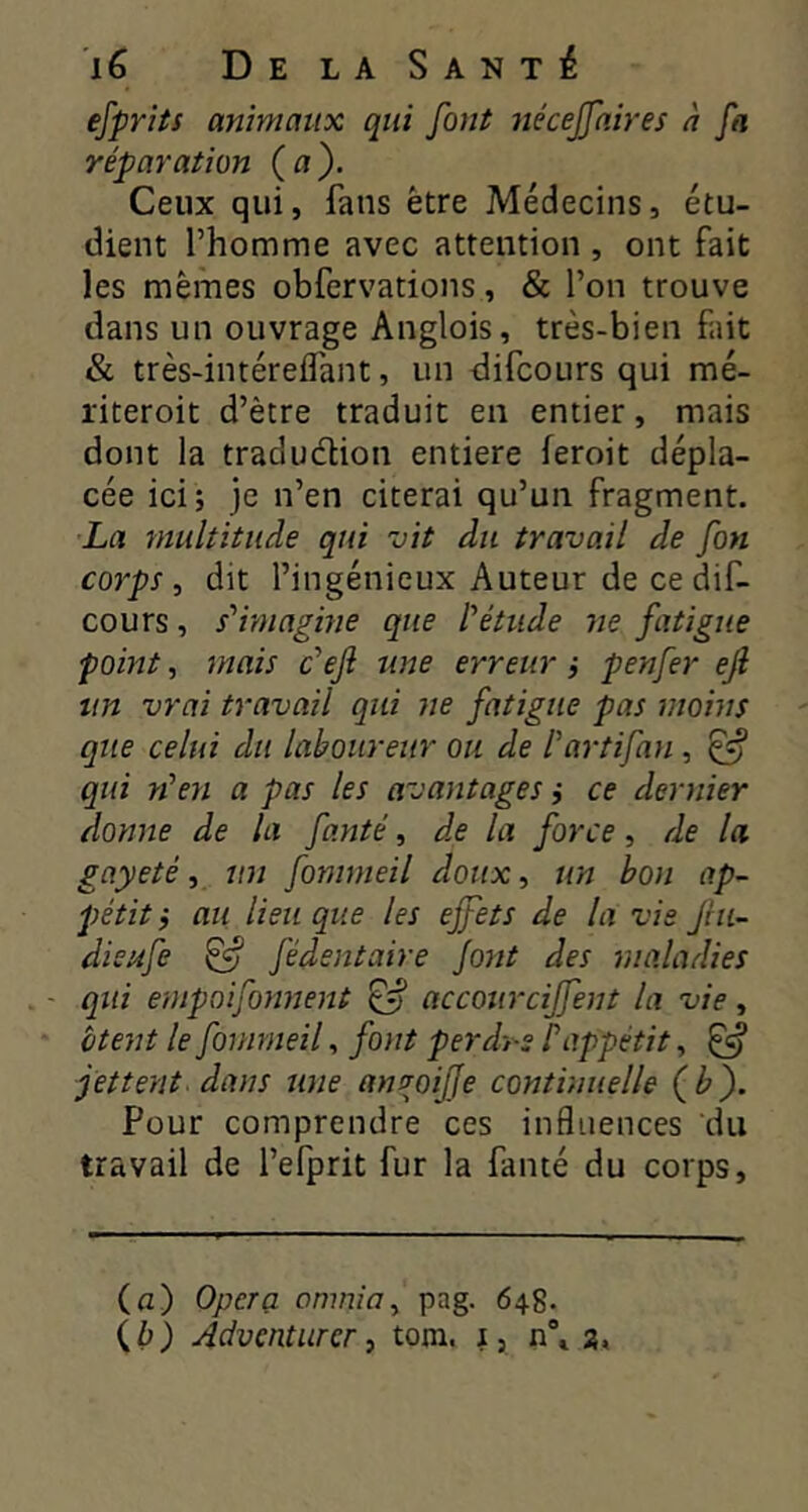 ejprits animaux qui font nécejfnires h fa réparation (a). Ceux qui, fans être Médecins, étu- dient l’homme avec attention , ont fait les mêmes obfervations, & l’on trouve dans un ouvrage Anglois, très-bien fait & très-intéreflant, un difcours qui mé- riteroit d’être traduit en entier, mais dont la tradudion entière feroit dépla- cée ici; je n’en citerai qu’un fragment. La multitude qui vit du travail de fon corps, dit l’ingénieux Auteur de ce dif- cours , s'imagme que l'étude ne fatigue point, jnais c'ejî une erreurpenfer ejî un vrai travail qui ne fatigue pas moins que celui du laboureur ou de l'artifan , ^ qui n'en a pas les avantages ; ce dernier donne de la fanté, d.e la force, de la gayeté, un fommeil doux, un bon ap- pétit ; au lieu que les ejfets de la vie Jhi- dieufe ^ fédentaire Jont des maladies qui empoifonnent ^ accourciffent la vie, btent le fommeil, font perdes P appétit, ^ jettent dans une am^oifje continuelle (b). Pour comprendre ces influences du travail de l’efprit fur la fanté du corps. (а) Opéra onmia, pag. 648. (б) Adventurcr, tora. i, n\ a.