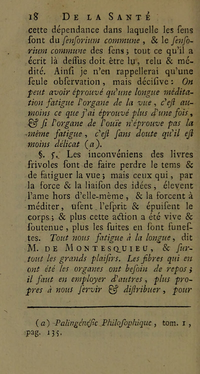 cette dépendance dans laquelle les fens font du fenforiuni commune , & le fenfo- ritint commune des fens i tout ce qu’il a écrit là deifus doit être lu, relu & mé- dité. Ainfi je n’en rappellerai qu’une feule obfervation , mais décifive : On peut avoir éprouvé qu'une longue médita- tion fatigue l’organe de la vue, c'eji au- moins ce que fai éprouvé plus d’une fois, ^ Jî l’organe de l’ouïe n’éprouve pas la -même fatigue, c’eji fans doute qu’il ejl moins délicat (a). §. f.. Les inconvéniens des livres frivoles font de faire perdre le tems & de fatiguer la vue j mais ceux qui, par la force & la liaifon des idées, élevent l’ame hors d’elle-mème , & la forcent à méditer, ufent. l’efprit & épuifent le corps ; & plus cette adion a été vive & foutenue, plus les fuites en font funef- tes. Tout nous fatigue à la longue, dit M. DE MontesQ_uiEü, & fur- tout les grands plaijirs. Les fibres qui en ont été les organes ont befoin de repos ; il faut en employer d’autres, plus pro- pres à nous fervir ^ difiribuer, pour (a) Palingc'nefic Philofophique , tom. i , pag. i35.