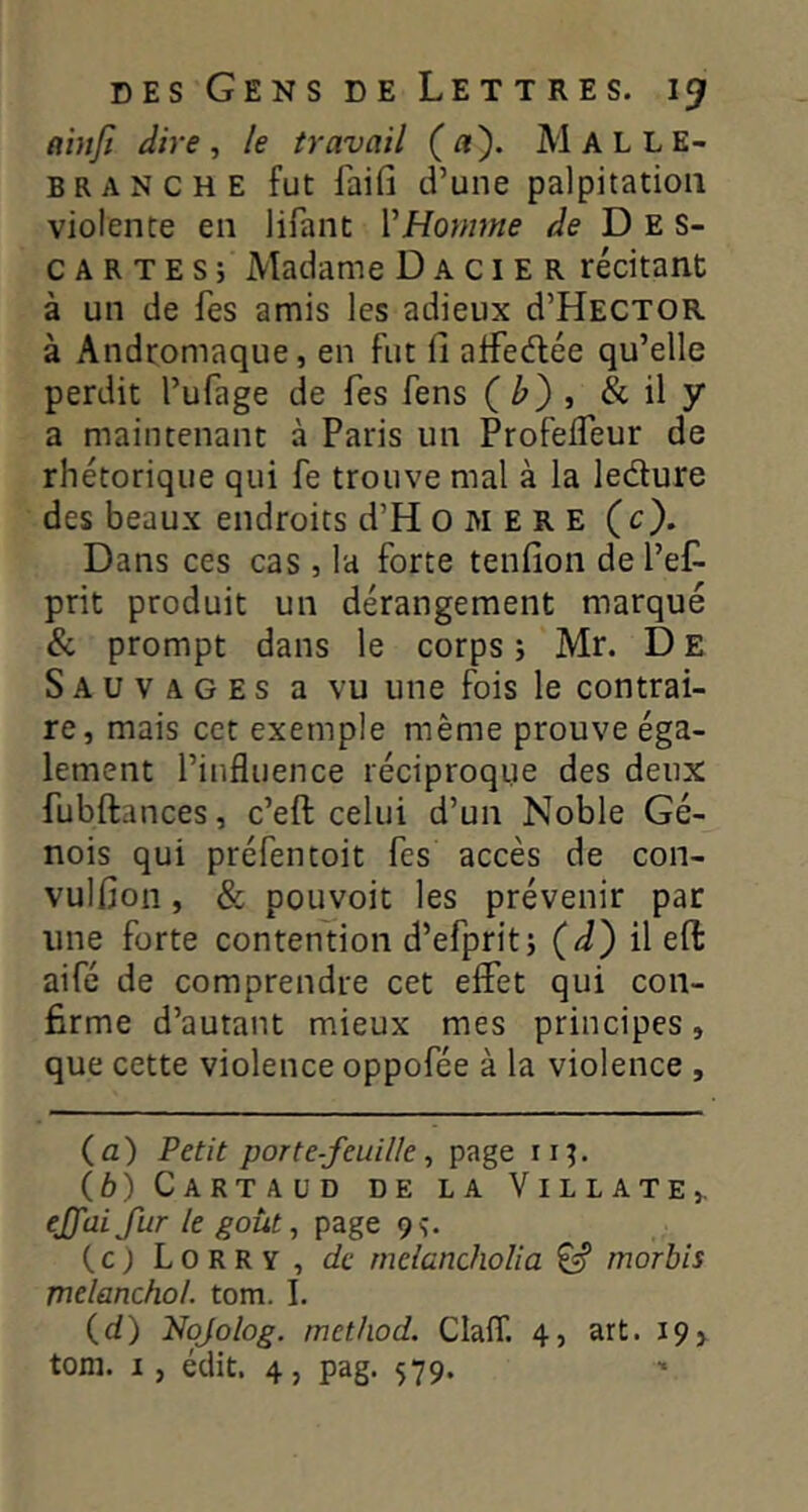 ainfi dire, le travail (a). Malle- BRANCHE fut faîfi d’uiic palpitation violente en lifant VHomme de Des- car T E s ; Madame D a c i E R récitant à un de fes amis les adieux d’HECTOR à Andromaque, en fut fi atfedlée qu’elle perdit l’ufage de fes fens ( , & il y a maintenant à Paris un ProfeiTeur de rhétorique qui fe trouve mal à la ledure des beaux endroits d’H O M E R E (c). Dans ces cas , la forte tenfion de l’eC- prit produit un dérangement marqué & prompt dans le corps j Mr. D E Sauvages a vu une fois le contrai- re, mais cet exemple même prouve éga- lement l’influence réciproque des deux fubftances, c’eft celui d’un Noble Gé- nois qui préfentoit fes accès de con- vulfion, & pouvoir les prévenir par une forte contention d’efpritj (d') il efi: aifé de comprendre cet effet qui con- firme d’autant mieux mes principes, que cette violence oppofée à la violence , (а) Petit porte-feuille ^ page in. (б) Cartaüd de la Villate,, ejfai fur le goût, page 9s. (c) Lorry, de rnelancholia ^ morbis melanchol. tom. I. (d) Nojolog. method. Claff. 4, art. 19>