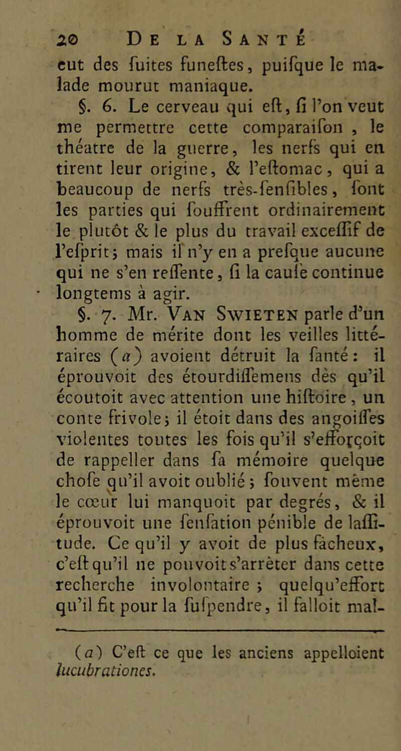 eut des fuites funeftes, puifque le ma- lade mourut maniaque. §. 6. Le cerveau qui eft, fi l’on veut me permettre cette comparaifon , le théâtre de la guerre, les nerfs qui en tirent leur origine, & l’eftomac, qui a beaucoup de nerfs très-fenfibles, font les parties qui fouffrent ordinairement le plutôt & le plus du travail exceflif de l’efpriti mais if n’y en a prefque aucune qui ne s’en reifente, fi la caule continue * longtems à agir. §. 7. Mr, Van Swieten parle d’un homme de mérite dont les veilles litté- raires (a) avoient détruit la fanté : il éprouvoit des étourdiifemens dès qu’il écoutoit avec attention une hiftoire , un conte frivole i il étoit dans des angoiifes violentes toutes les fois qu’il s’elîbfqoit de rappeller dans fa mémoire quelque chofe qu’il avoit oublié ; fouvent même le cœur lui manquoit par degrés, & il éprouvoit une fenfation pénible de laffi- tude. Ce qu’il y avoit de plus fâcheux, c’ellqu’il ne pouvoits’arrêter dans cette recherche involontaire ; quelqu’elForc qu’il fit pour la fulpendre, il falloir mal- (a) C’eft ce que les anciens appelloient ïucubrationes.