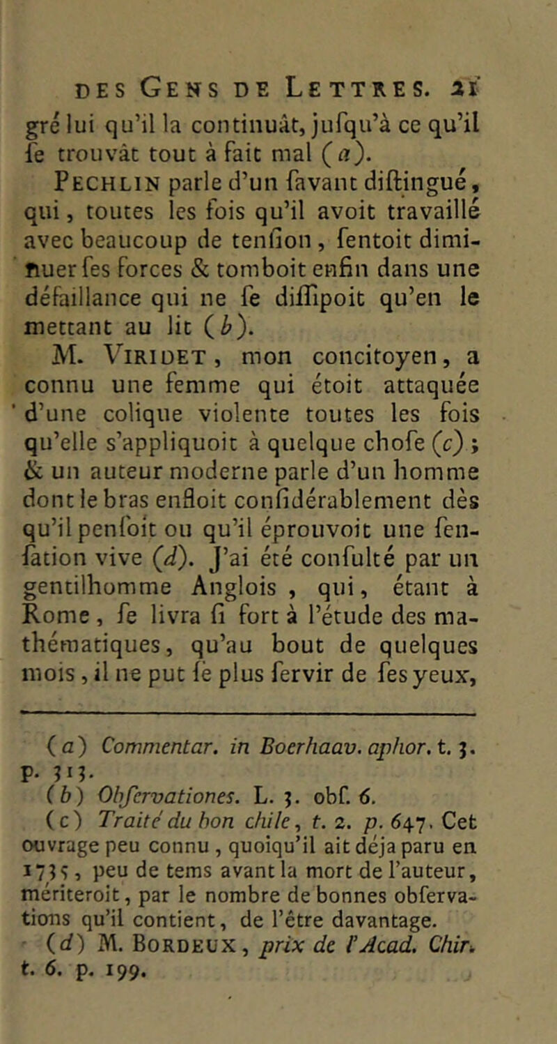 gre lui qu’il la continuât, jufqu’à ce qu’il le trouvât tout à fait mal (a). Pechlin parle d’un favant diftingué, qui, toutes les fois qu’il avoit travaillé avec beaucoup de tenfion , fentoit dimi- nuer fes forces & tomboit enfin dans une défaillance qui ne fe dilTipoit qu’en le mettant au lit C^). M. Viriüet, mon concitoyen, a connu une femme qui étoit attaquée ■ d’une colique violente toutes les fois qu’elle s’appliquoit à quelque cbofe (c) ; Si un auteur moderne parle d’un homme dont le bras enfloit confidérablement dès qu’il penfoit ou qu’il éprouvoit une fen- fation vive (d). J’ai été confulté par un gentilhomme Anglois , qui, étant à Rome , fe livra fi fort à l’étude des ma- thématiques, qu’au bout de quelques mois, il ne put le plus fervir de fesyeux. (a) Commentar. in Boerhaav. aphor.t.‘i. p. (b) Ohfervationes. L. ^ obf. 6. (c) Traité du bon cliile, t. 2. p. 647. Cet ouvrage peu connu , quoiqu’il ait déjà paru en î 7 n 1 peu de tems avant la mort de l’auteur, mériteroit, par le nombre de bonnes obferva- tions qu’il contient, de l’être davantage. • (d)M. Borde üx, prix de. F Acad. Chir>.