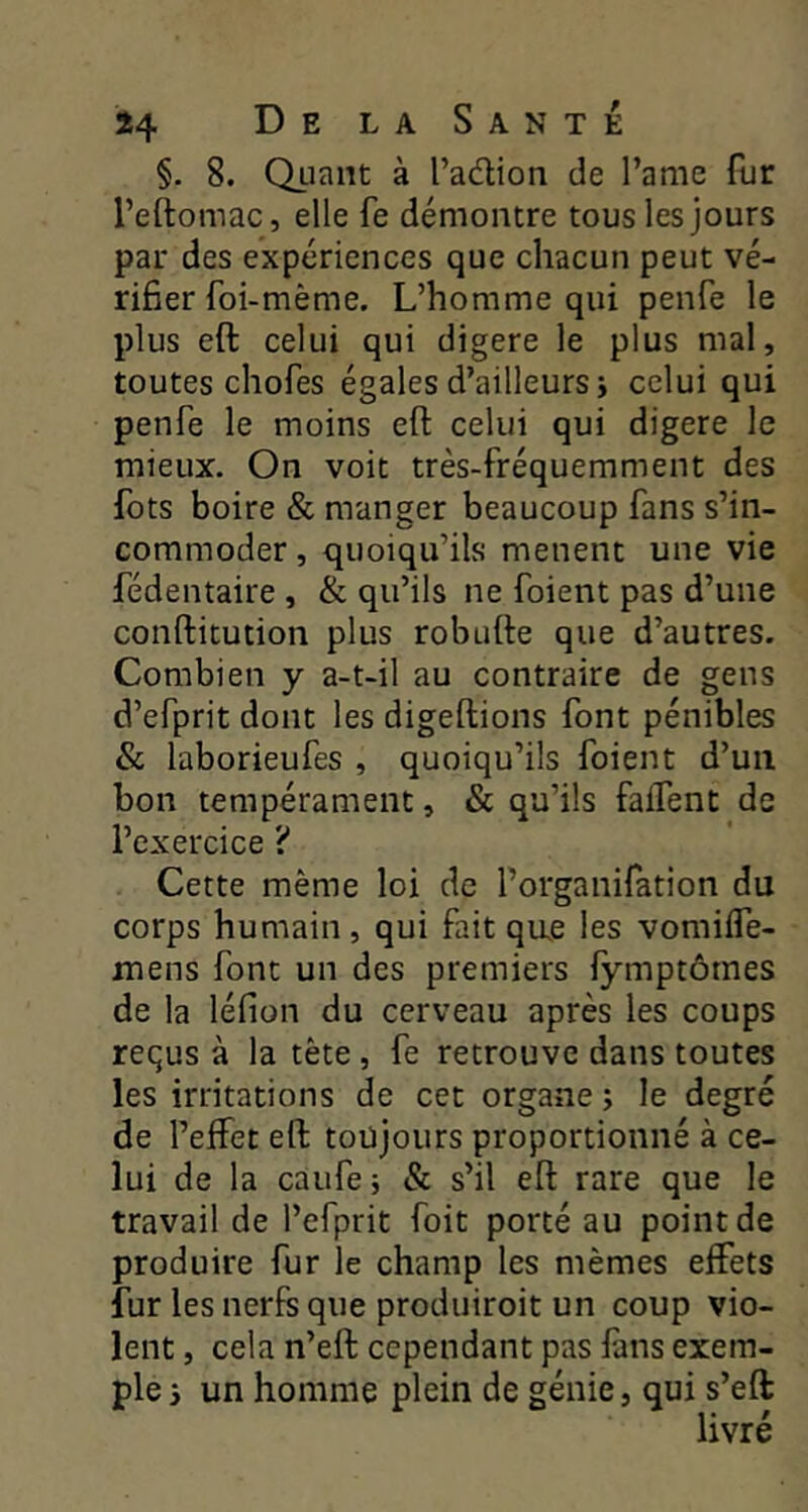 §. 8. Quant à l’adion de l’ame fur l’eftomac, elle fe démontre tous les jours par des expériences que chacun peut vé- rifier foi-mème. L’homme qui penfe le plus eft celui qui digéré le plus mal, toutes chofes égales d’ailleurs i celui qui penfe le moins eft celui qui digéré le mieux. On voit très-fréquemment des fots boire & manger beaucoup fans s’in- commoder , quoiqu’ils mènent une vie fédentaire , & qu’ils ne foient pas d’une conftitution plus robufte que d’autres. Combien y a-t-il au contraire de gens d’efprit dont les digeftions font pénibles & laborieufes , quoiqu’ils foient d’un bon tempérament, & qu’ils faifent de l’exercice ? Cette même loi de Forganifation du corps humain, qui fait que les vomiffe- inens font un des premiers lymptômes de la léfion du cerveau après les coups requs à la tète, fe retrouve dans toutes les irritations de cet organe ; le degré de l’effet eft toujours proportionné à ce- lui de la caufe ; & s’il eft rare que le travail de l’efprit foit porté au point de produire fur le champ les mêmes effets fur les nerfs que produiroit un coup vio- lent , cela n’eft cependant pas fans exem- ple i un homme plein de génie, qui s’efi: livré