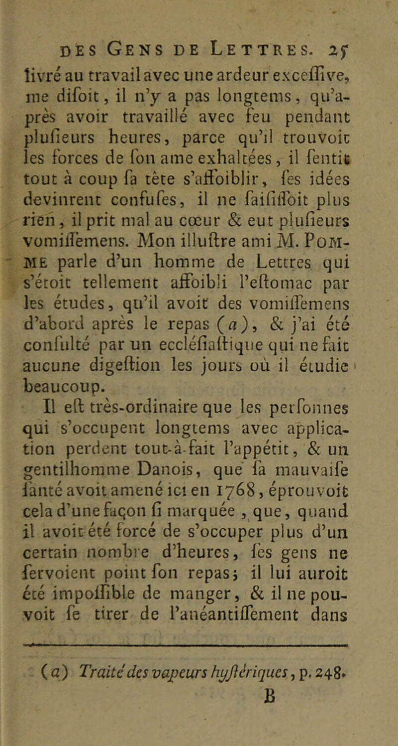 livré au travail avec une ardeur exceffive, me difoit, il n’y a pas longcems, qu’a- près avoir travaillé avec feu pendant plufieurs heures, parce qu’il trouvoic les forces de fou ame exhalcées, il fentit tout à coup fa tète s’alîbiblir, fes idées devinrent confufes, il ne failillbit plus rien, il prit mal au cœur & eut plufieurs vomilîèmens. Mon illuftre ami M. PoM- ' ME parle d’un homme de Lettres qui s’étoit tellement alFoibli l’eftomac par les études, qu’il avoit des vomilTemens d’abord après le repas (a), & j’ai été confulté par un eccléfialtiqiie qui ne fait aucune digeftion les jours où il étudie • beaucoup. Il eft très-ordinaire que les perfonnes qui s’occupent longtems avec applica- tion perdent tout-à-fait l’appétit, & un gentilhomme Danois, que fa mauvaife fauté avoit amené ici en 1768, éprouvoit cela d’unefaqon fi marquée , que, quand il avoit été forcé de s’occuper plus d’un certain nombre d’heures, lès gens ne fervoient point fon repasi il lui auroit été impolfible de manger, & il ne pou- voit fe tirer de l’anéantiflement dans ( a ) Traité des vapeurs hyjiériques, p. 248» B