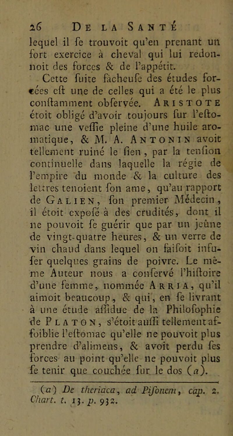 lequel il fe trouvoit qu’en prenant un fort exercice à cheval qui lui redon- noit des forces & de l’appétit. Cette fuite ficheufe des études for- cées cft une de celles qui a été le plus conftamment obfervée. Aristote étoit obligé d’avoir toujours fur l’efto- mac une veflie pleine d’une huile aro- matique, & M. A. Anton IN avoit tellement ruiné le fien , par la tenfion continuelle dans laquelle la régie de l’empire du monde & la culture des lettres tenoient fon ame, qu’au rapport de Galien, fon premier Médecin, il étoit cxpofé à des crudités, dont il ne pouvoir fe guérir que par un jeûne de vingt-quatre heures, & un verre de vin chaud dans lequel on faifoit infu- fer quelques grains de poivre. Le mê- me Auteur nous a confervé l’hiftoire d’une femme, nommée Arria, qu’il aimoit beaucoup, & qui, en fe livrant à une étude affidue de la Philofophie de Platon, s’étoit auffi tellement af- füiblie l’ellomac qu’elle ne pouvoir plus prendre d’alimens, & avoit perdu fes forces au point qu’elle ne pouvoir plus fe tenir que couchée fur le dos (rt). (a) De tlicriaca, ad Pifoncm, cap. 2, C/iart. t. ih P- 933.