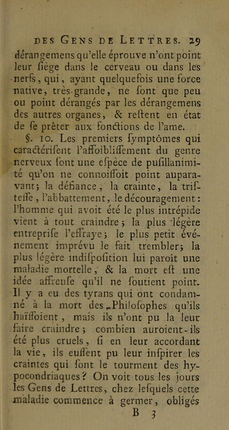 flérangemens qu’elle éprouve n’ont point leur fiège dans le cerveau ou dans les nerfs, qui, ayant quelquefois une force native, très-grande, ne font que peu ou point dérangés par les dérangemens des autres organes, & reftent en état de fe prêter aux fondions de l’ame. §. 10. Les premiers fymptômes qui caradérifent raifuiblilfement du genre nerveux font une efpèce de pufillanimi- té qu’on ne connoilfoit point aupara- vant; la défiance, la crainte, la trif- telfe , l’abbattement, le découragement : l’homme qui avoit été le plus intrépide vient à tout craindre; la plus'légère cntreprife l’effraye; le plus petit évé- nement imprévu le fait trembler; la plus légère indifpofition lui paroît une maladie mortelle, & la mort eft une idée affreufe qu’il ne foutient point. Il y a eu des tyrans qui ont condam- né à la mort des ^Philofophes qu’ils haïlfoient, mais ils n’ont pu la leur faire craindre; combien auroient-ils été plus cruels, fi en leur accordant la vie, ils euiî'ent pu leur infpirer les craintes qui font le tourment des hy- pocondriaques? On voit tous les jours les Gens de Lettres, chez lefquels cette maladie commence à germer, obligés