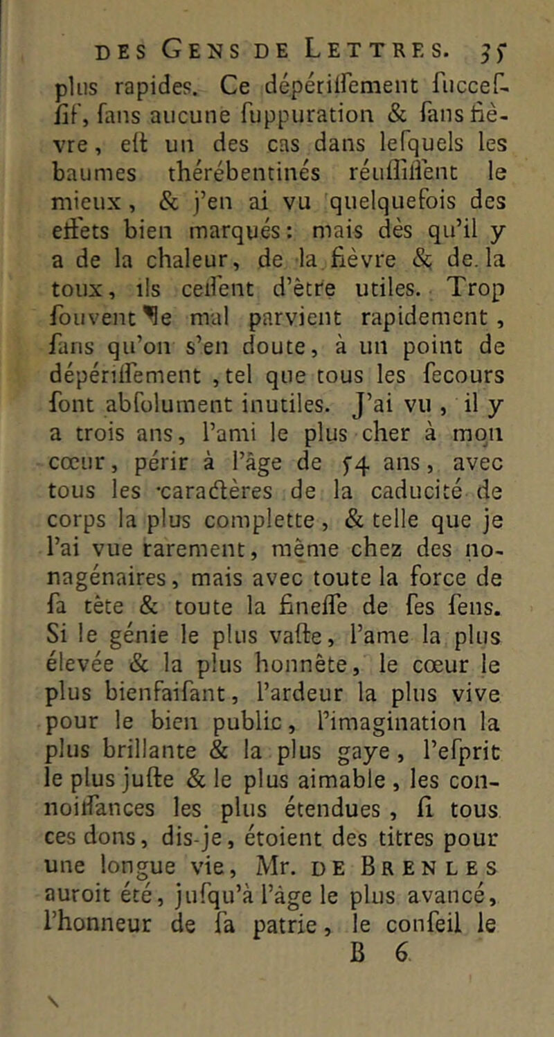 plus rapides. Ce dépériirement fuccef- fif, fans aucune fuppuration & fans fiè- vre , elt un des cas dans lefquels les baumes thérébentinés réulîilienc le mieux , & j’en ai vu quelquefois des eli'ets bien marqués : mais dès qu’il y a de la chaleur, de la fièvre &; de. la toux, ils ceifent d’ètre utiles. Trop fouvenc^e mal parvient rapidement, fans qu’on s’en doute, à un point de dépénlfement , tel que tous les fecours font abfolument inutiles. J’ai vu , il y a trois ans, l’ami le plus cher à mon cœur, périr à l’âge de 5'4 ans, avec tous les -caradières de la caducité de corps la plus complette, & telle que je l’ai vue rarement, même chez des no- nagénaires , mais avec toute la force de fa tète & toute la finelTe de fes feus. Si le génie le plus vafte, l’ame la plus élevée & la plus honnête, le cœur le plus bienfaifant, l’ardeur la plus vive pour le bien public, l’imagination la plus brillante & la plus gaye , l’efprit: le plus jufte & le plus aimable , les coii- noilfances les plus étendues , fi tous ces dons, dis-je, étoient des titres pour une longue vie, Mr. de Brenles auroit été, jufqu’à l’âge le plus avancé, l’honneur de fa patrie, le confeil le B 6