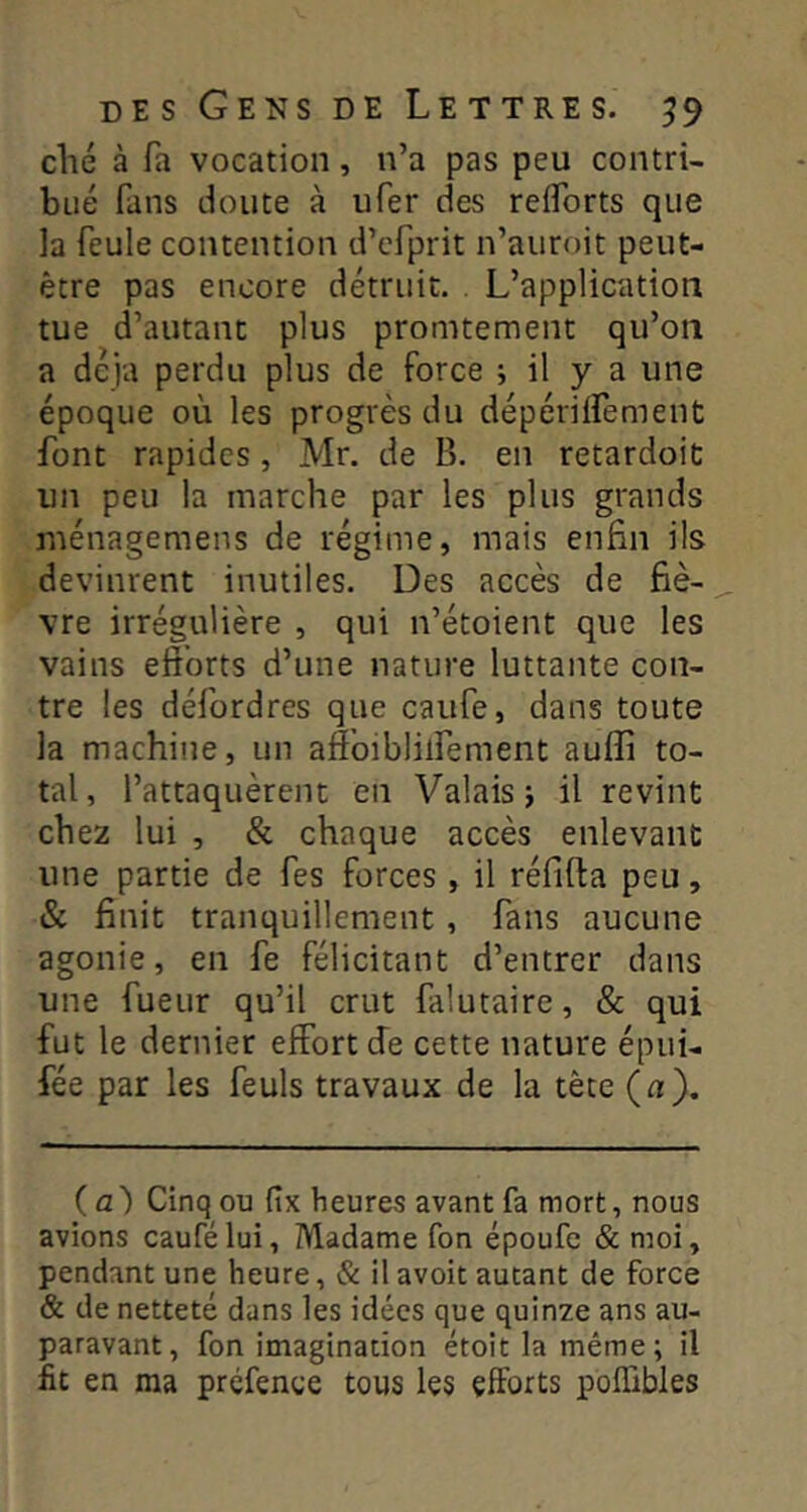 elle à Ta vocation, n’a pas peu contri- bué fans doute à ufer des reflbrts que la feule contention d’efprit n’auroit peut- être pas encore détruit. . L’application tue d’autant plus promtement qu’on a déjà perdu plus de force ; il y a une époque où les progrès du dépérilfement font rapides, Mr. de B. en retardoic un peu la marche par les plus grands niénagemens de régime, mais enfin ils devinrent inutiles. Des accès de fiè- vre irrégulière , qui n’étoient que les vains efforts d’une nature luttante con- tre les défordres que caufe, dans toute la machine, un affbiblilfement auffi to- tal, l’attaquèrent en Valais j il revint chez lui , & chaque accès enlevant une partie de fes forces, il réfifta peu, & finit tranquillement , fans aucune agonie, en fe félicitant d’entrer dans une fueur qu’il crut falutaire, & qui fut le dernier effort (îe cette nature épui- fée par les feuls travaux de la tête (a). (a) Cinq ou fix heures avant fa mort, nous avions caufélui, Madame Ton époufe & moi, pendant une heure, & il avoit autant de force & de netteté dans les idées que quinze ans au- paravant, fon imagination étoit la même; il fit en ma prcfence tous les efforts poffibles