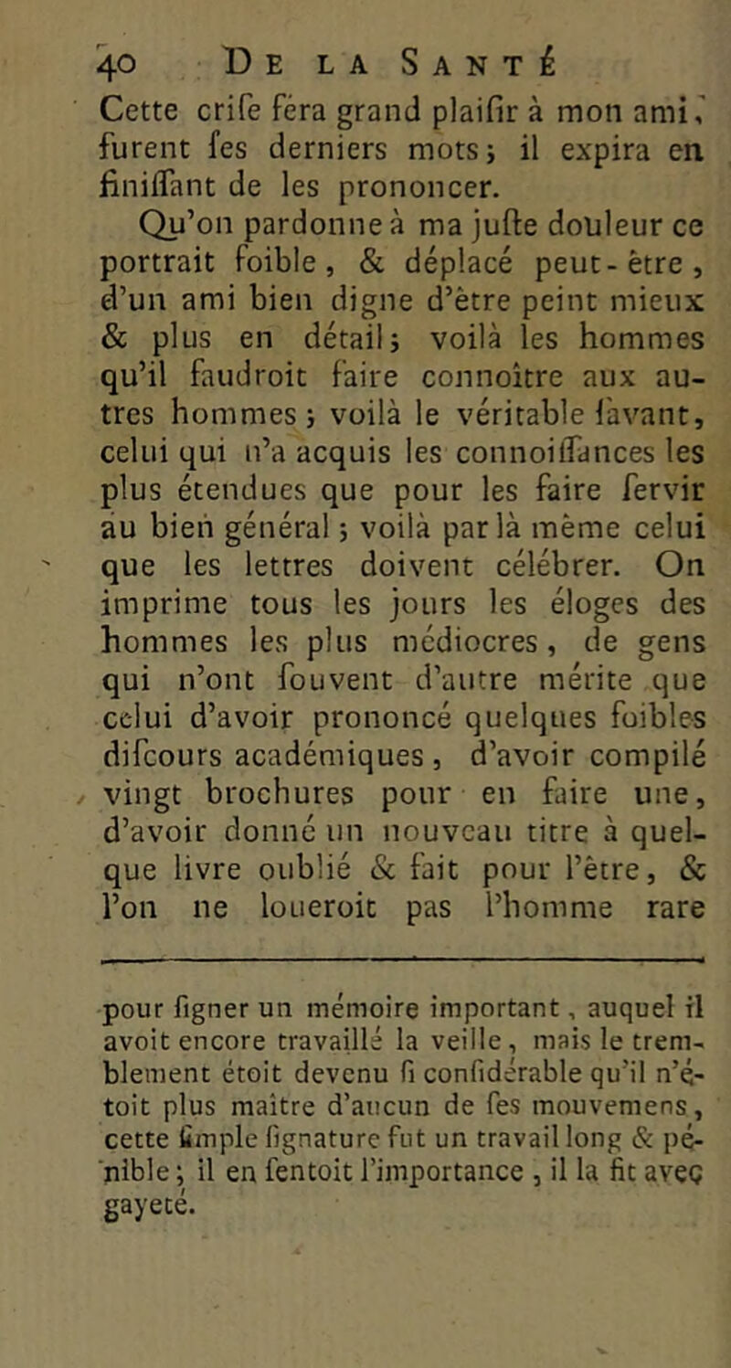 Cette crife fera grand plaifir à mon ami, furent fes derniers mots; il expira en finiflant de les prononcer. Qu’on pardonne à ma jufte douleur ce portrait foible, & déplacé peut-être, d’un ami bien digne d’être peint mieux & plus en détail; voilà les hommes qu’il faudroit faire connoître aux au- tres hommes; voilà le véritable l'avant, celui qui n’a acquis les connoilTances les plus étendues que pour les faire fervir au bien général ; voilà parla même celui que les lettres doivent célébrer. On imprime tous les jours les éloges des hommes les plus médiocres, de gens qui n’ont fou vent d’autre mérite que celui d’avoir prononcé quelques faibles difeours académiques , d’avoir compilé / vingt brochures pour en faire une, d’avoir donné un nouveau titre à quel- que livre oublié & fait pour l’être, & l’on ne loueroit pas l’homme rare pour figner un mémoire important, auquel il avoit encore travaillé la veille, mais le trem- blement étoit devenu fi confidérable qu’il n’ç- toit plus maître d’aucun de fes mouvemens, cette fimple fignature fut un travail long & pé- nible ; il en fentoit l’importance , il la fit avec gayecé.