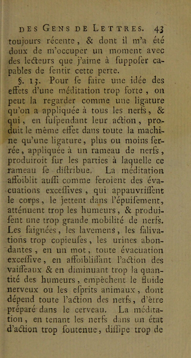 toujours récente, & dont il m’a été doux de m’occuper un moment avec des ledeurs que j’aime à fuppofer ca- pables de fentir cette perte. §. IJ. Pour fe faire une idée des effets d’une méditation trop forte , 011 peut la regarder comme une ligature qu’on a appliquée à tous les nerfs, & qui, en fufpendant leur adion, pro- duit le même effet dans toute la machi- ne qu’une ligature, plus ou moins fer- rée , appliquée à un rameau de nerfs, produiroit fur les parties à laquelle ce rameau fe diftribue. La méditation affoiblit auffi comme feroient des éva- cuations exceffives , qui appauvriffent le corps, le jettent dans l’épuifement, atténuent trop les humeurs, & produi- fent une trop grande mobilité de nerfs. Les faignées, les lavemens, les faliva- tions trop copieufes, les urines abon- dantes , en un mot, toute évacuation exceflive, en affoibliifant l’action des vaiffeaux & en diminuant trop la quan- tité des humeurs, empêchent le fluide nerveux ou les efprits animaux, dont dépend toute l’adion des nerfs, d’être préparé dans le cerveau. La médita- tion , en tenant les nerfs dans un état d’adion trop foutcnuc, dilfipe trop de