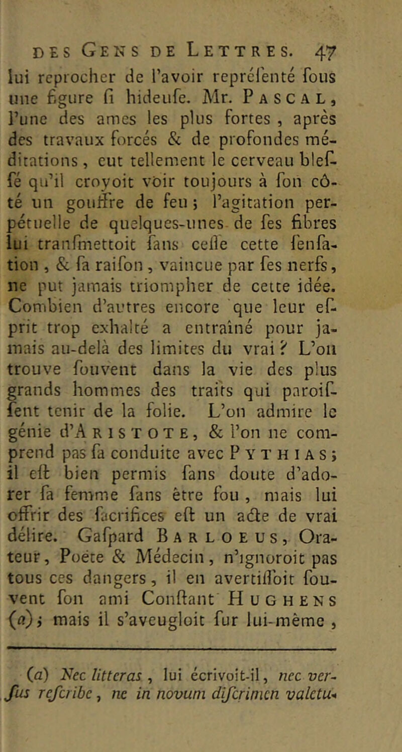 lui reprocher de l’avoir reprélenté fous une figure fi hideufe. Mr. Pascal, l’une des âmes les plus fortes , après des travaux forcés & de profondes mé- ditations , eut tellement le cerveau bief- fé qu’il croyoit voir toujours à Ton cô- té un gouifre de feu ; l’agitation per- pétuelle de quelques-unes de fes fibres lui tranfmettoit fans celle cette fenfa- tion , & fa raifon, vaincue par fes nerfs, ne put jamais triompher de cette idée. Combien d’autres encore que leur ef- prit trop exhalté a entraîné pour ja- mais au-delà des limites du vrai ? L’on trouve fouvent dans la vie des plus grands hommes des traits qui pnroif- fent tenir de la folie. L’on admire le génie d’A r 1 s T o T e , & l’on ne com- prend pas fa conduite avec P Y T h i a s ; il elf bien permis fans doute d’ado- rer fa femme fans être fou , mais lui offrir des facrifice? eft un ade de vrai délire. Gafpard Barloeus, Ora- teur, Poète & Médecin, n’ignoroit pas tous ces dangers, il en avertilîbit fou- vent fon ami Confiant H u G H e N s (a)j mais il s’aveugloit fur lui-même , (a) Nec îitteras , lui écrivoit-il, nec ver- fus referibe, ne in novuni difcrinicn valetu-»