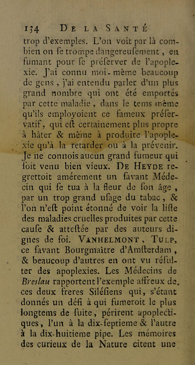 trop d’exemples. L’on voit par là com- bien on fe trompe dangereufement, en fumant pour fe préferver de l’apople- xie. J’ai connu moi-même beaucoup de gens , j’ai entendu parler d’un plus grand nombre qui ont été emportés par cette maladie , dans le tems même qu’ils employoient ce fameux préfer- vatif, qui eft certainement plus propre à hâter & même à produire l’apople- xie qu’à la retarder ou à la prévenir. Je ne connois aucun grand fumeur qui Ibit venu bien vieux'. De Heyde re- grettoit amèrement un favant Méde- cin qui fe tua à la fleur de fou âge , par un trop grand ufage du tabac, & l’on n’eft point étonné de voir la lifle des maladies cruelles produites par cette caufe & atteftée par des auteurs di- gnes de foi. Vanhelmont , Tulp, ce favant Bourgmaitre d’Amfterdam , & beaucoup d’autres en ont vu réful- ter des apoplexies. Les Médecins de Breslau rapportent l’exemple aflfreux de, ces deux freres Siléfiens qui, s’étant donnés un défi à qui fumeroit le plus iongtems de fuite, périrent apoplecti- ques, l’un à la dix-feptieme & l’autre à la dix-huitieme pipe. Les mémoires des curieux de la Nature citent une