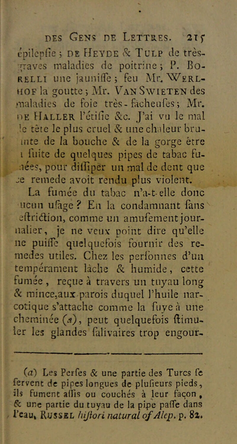 épilepfie; DE FIeyde k TuLP tle très- ■i^raves maladies de poitrine ; P. Bo- RELLi une jauniife ; feu Mr. Werl- HOF la goutte -, Ml*. Van Swieten des maladies de foie très-fâcheuTes ; Mr. oE Haller rétillc &c. J’ai vu le mal .!c tète le plus cruel & une chaleur bru- inte de la bouche & de la gorge être i fuite de quelques pipes de tabac fu- aées, pour dilîiper un mal de dent que je remede avoit rendu plus violent. La fumée du tabac n’a-t-elle donc ncun ufage ? En la condamnant fans eftridion, comme un amufement jour- nalier, je ne vcuv point dire qu’elle ne puifle quelquefois fournir des re- medes utiles. Chez les perfonnes d’un tempérament lâche & humide, cette fumée , reçue à travers un tuyau long & mince,aux parois duquel l’huile nar- cotique s’attache comme la fuyeà une ch eminée(.i), peut quelquefois ftimu- ler les glandes falivaires trop engour- (a) Les Pcrfes & une partie des Turcs fe fervent de pipes longues de plufieurs pieds, ils fument alfis ou couchés à leur façon , & une partie du tuyau de la pipe pafle dans Beau» Russel hijiori nütural of Alep. p. 8i.