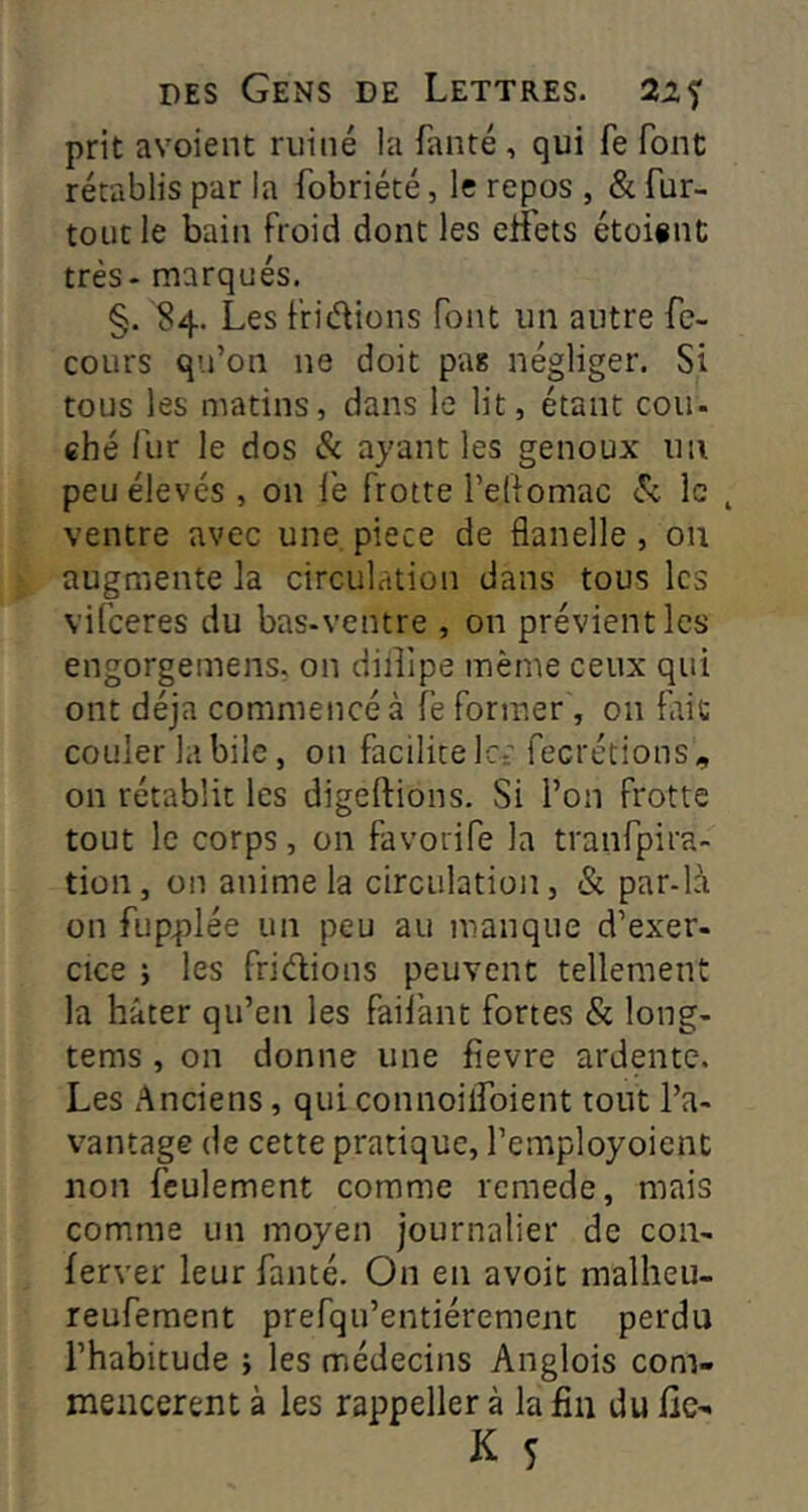 prit avoient ruiné la fanté , qui fe font rétablis par la fobriété, le repos , & fur- tout le bain froid dont les eifets étoiint très- marqués. §. S4. Les friélions font un autre fe- coLirs qu’on ne doit pas négliger. Si tous les matins, dans le lit, étant cou- ehé fur le dos & ayant les genoux uii peu élevés , on le frotte l’elf omac le ^ ventre avec une, piece de flanelle , ou augmente la circulation dans tous les vifeeres du bas-ventre , on prévient les engorgemens, on diiîipe même ceux qui ont déjà commencé à fe former, on fait couler la bile, on facilite Ict' fecrétions on rétablit les digeftions. Si l’on frotte tout le corps, on favorife la tranfpira- tion, on anime la circulation, & par-là on fupplée un peu au manque d’exer- cice 5 les fridions peuvent tellement la hâter qu’en les faifant fortes & long- tems, on donne une fîevre ardente. Les Anciens, qui connoilfoient tout l’a- vantage de cette pratique, l’employoient non feulement comme rcmede, mais comme un moyen journalier de con- lerver leur fanté. On en avoit malheu- reufement prefqu’entiérement perdu l’habitude j les médecins Anglois com- mencèrent à les rappeller à la fin du lie-