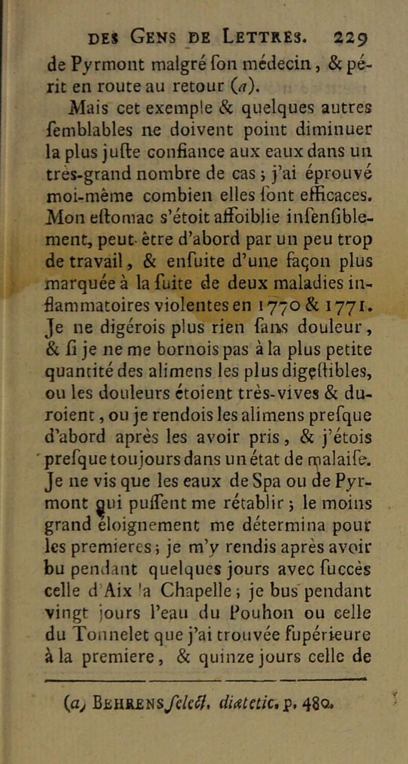 de Pyrmont malgré fou médecin, & pé- rit en route au retour (a). Mais cet exemple & quelques autres femblables ne doivent point diminuer la plus jufte confiance aux eaux dans un très-grand nombre de cas j j’ai éprouvé moi-mème combien elles l'ont efficaces. Mon eftomac s’étoit affoiblie infenfible- ment, peut- être d’abord par un peu trop de travail, & enfuite d’une façon plus marquée à la fuite de deux maladies in- flammatoires violentes en 1770& 1771. Je ne digérois plus rien fans douleur, & fi je ne me bornois pas à la plus petite quantité des alimens les plus digçüibles, ou les douleurs étoient très-vives & du- roient, ou je rendois les alimens prefque d’abord après les avoir pris, & j’étois ' prefque toujours dans un état de malaife. Je ne vis que les eaux de Spa ou de Pyr- mont ^ui pulfentme rétablir j le moins grand eloignement me détermina pour les premières; je m’y rendis après avoir bu pendant quelques jours avec fuccès celle d’Aix 'a Chapelle; je bus pendant vingt jours l’eau du Pouhon ou celle du Tonnelet que j’ai trouvée fupérieure à la première, & quinze jours celle de (ay BEHREHs/e/e^, diAtetic* p, 480.