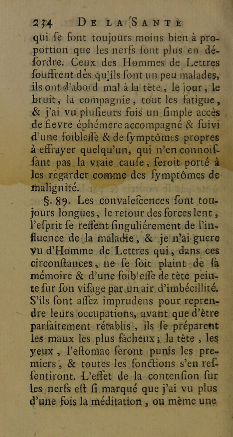 2 f4 De l a :S a n t è qui fe font toujours moins bien à pro- portion que les nerfs font plus en dé- fordre. Ceux des Hommes de Lettres foufFrent dès qu’ils font un peu malades, ils ont d'abord mal à la tète, le jour, le bruit, la compagnie, tout les fatigue, & j’ai vu plufieurs fois un fimple accès de fievre éphémère accompagné & fuivi d’une folbleiFe & de iymptômts propres à eiîrayer quelqu’un, qui n’en connoif- Fant pas la vraie caufe, feroit porté à les regarder comme des fymptômes de malignité. §. 89- Les convalefcences font tou- jours longues, le retour des forces lent, refpritfe relfent finguHérement de l’in- fluence de ,1a maladie , & je n’ai guere vu d’Homme de Lettres qui, dans ces circonftances, ne fe foit plaint de fa mémoire & d’uile foib’elfe de tète pein- te fur fon vifage par,un air d’imbécillité. S’ils font affez imprudens pour repren- dre leurs occupations, avant qued’ètre parfaitement rétablis , ils fe préparent les maux les plus fâcheux ; la tête , les yeux, l’eflomac feront punis les pre- miers , & toutes les fondions s’en reC- fentiront. L’elfet de la contenfion fur les nerfs eft fi marqué que j’ai vu plus d’une fois la méditation , ou même une