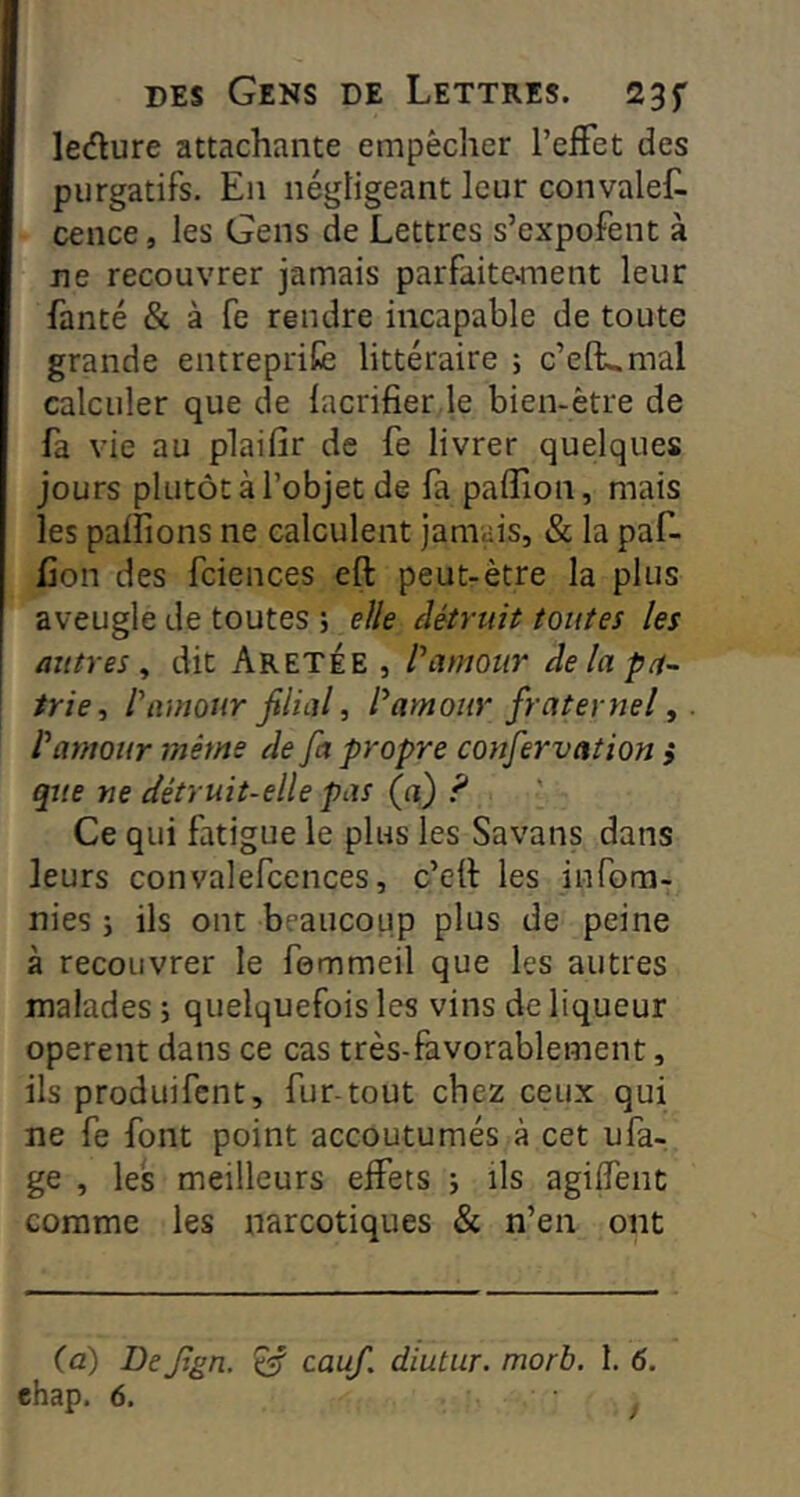 ledlure attachante empêcher l’effet des purgatifs. En négligeant leur convalef. cence, les Gens de Lettres s’expofent à ne recouvrer jamais parfaitement leur fanté & à fe rendre incapable de toute grande entreprit littéraire ; c’elKmal calculer que de lacrifier le bien-être de fa vie au plaifir de fe livrer quelques jours plutôt à l’objet de fa paffion, mais les palfions ne calculent jamais, & la paf- Con des fciences efl: peut-être la plus aveugle de toutes 5 elle eUtruit toutes les autres^ dit AretÉe , l’amour de la pa- trie, l’amour filial, l’amour fraternel, l’amour même de fa propre confervation i que ne détruit-elle pas (a) ? Ce qui fatigue le plus les Savans dans leurs convalefcences, c’ell les infom- nies j ils ont beaucoup plus de peine à recouvrer le femmeil que les autres malades ; quelquefois les vins de liqueur opèrent dans ce cas très-favorablement, ils produifcnt, fur-tout chez ceux qui ne fe font point accoutumés à cet ufa- ge , les meilleurs effets j ils agiffent comme les narcotiques & n’en ont (a) De fign. ^ cauf. diutiir. morb. 1. 6.