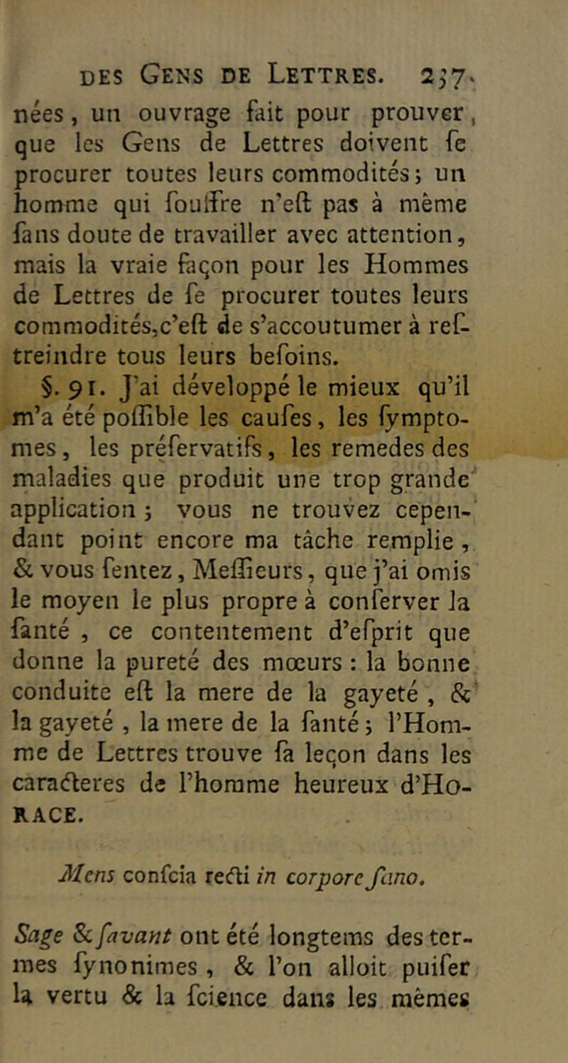 nées, un ouvrage fait pour prouver, que les Gens de Lettres doivent fe procurer toutes leurs commodités; un homme qui foulfre n’eft pas à même fans doute de travailler avec attention, mais la vraie façon pour les Hommes de Lettres de fe procurer toutes leurs commodités,c’eft de s’accoutumer à ref- treindre tous leurs befoins. §.91. J’ai développé le mieux qu’il m’a été poffible les caufes, les fympto- mes, les préfervatifs, les remedes des maladies que produit une trop grande application ; vous ne trouvez cepen-‘ dant point encore ma tâche remplie, & vous Tentez, Meffieurs, que j’ai omis le moyen le plus propre à conferver la fanté , ce contentement d’efprit que donne la pureté des moeurs : la bonne conduite efl la mere de la gayeté , &’ la gayeté , la mere de la fanté ; l’Hom- me de Lettres trouve là leçon dans les caraéleres de l’homme heureux d’Ho- RACE. Mens confcia recfli in corpore Jlino. Sage & {avant ont été longtems des ter- mes fynonimes, & l’on alloit puifer U vertu & la fci.ence dans les mêmes