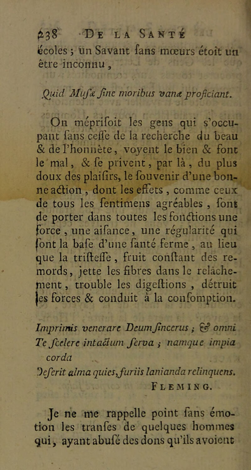 iécoles i un Savant fans mœurs étoit un être inconnu, Quid Mu/k Jïnc moribus vana projjciant. On méprifoit les gens qui s’occu- pant fans cefTe de la recherche du beau & derhoniiète, voyent le bien & font le mal, & fe privent, par là, du plus doux des plaifirs, le fouvenir d’une bon- ne adion , dont les effets , comme ceux de tous les fentimens agréables , font de porter dans toutes les fondions une force , une aifance, une régularité qui jTont la bafe d’une fanté ferme , au lieu que la triftelfe, fruit conftant des re- mords, jette les fibres dans le relâche- ment , trouble les digeftions , détruit jes forces & conduit à la confomption. Iniprîmis vcnerarc Deumjtncerus ; ^ omni Te fcelere intaâum Jerva ,• namque impia corda Deferit aima quies,furiis lanianda relinquens. F L E M I N G. Je ne me rappelle point fans émo- tion les tranfes de quelques hommes qui, ayant abufé des dons qu’ils avoient