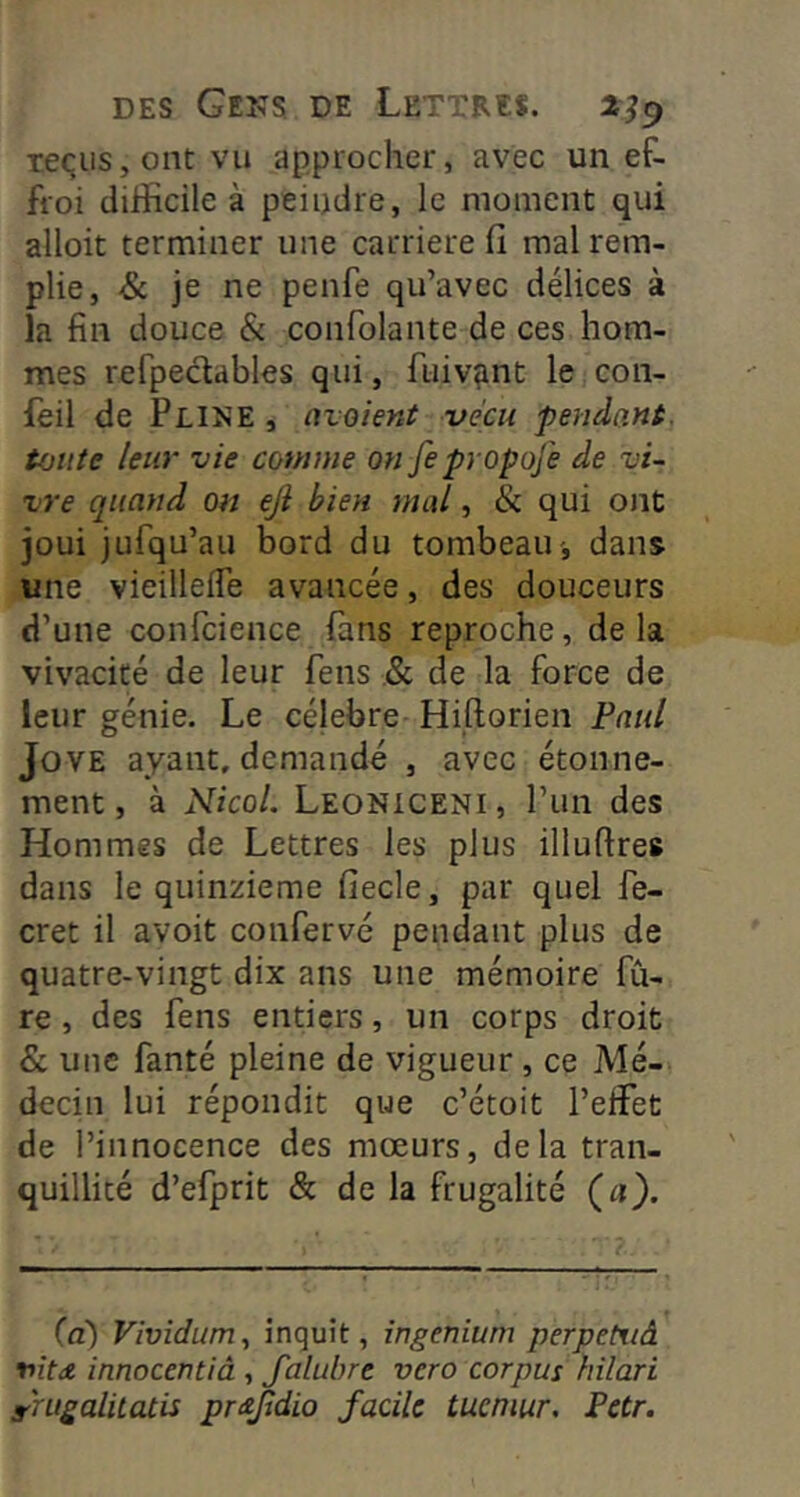 teqiis, ont vu appiocher, avec un ef- froi difficile à peindre, le moment qui alloit terminer une carrière fi mal rem- plie, & je ne penfe qu’avec délices à la fin douce & confolante de ces hom- mes refpeclables qui, fuiv^nt le con- leil de Pline , nvoient vécu pendant, toute leur vie comme on fepropofe de vi- vre quand on eji bien mal, & qui ont joui jufqu’au bord du tombeau-, dans une vieilleife avancée, des douceurs d’une confcience fans reproche, delà vivacité de leur fens .& de la force de leur génie. Le célébré Hiftorien Paul JovE ayant, demandé , avec étonne- ment, à NîcoL Leoniceni, l’un des Hommes de Lettres les plus illufires dans le quinzième fiecle, par quel fe- cret il avoit confervé pendant plus de quatre-vingt dix ans une mémoire fû- re , des fens entiers, un corps droit & une fanté pleine de vigueur , ce Mé- decin lui répondit que c’étoit l’effet de l’innocence des mœurs, delà tran- quillité d’efprit & de la frugalité (a). (d) Vividum,, inquit, ingenium perpetiiâ nitdt innocentiâ , Jalubre vero corpus hilari r'nigalitatis pmjtdio facile tucniur. Petr.