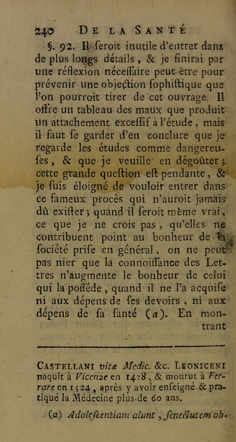 §. 92. ll feroit inutile d’entrer dans de plus longs détails , & je finirai par une réflexion néceflaire peut être pour prévenir une objeélion fophiftique que l’on pourroit tirer de cet ouvrage. Il offre un tableau des maux que produit un attachement exceffif à l’étude, mais il faut fe garder d’en conclure que je regarde les études comme dangereu- fes, & que je veuille en dégoûter; cette grande queftion efl pendante, & je fuis éloigné de vouloir entrer dans ce fameux procès qui n’auroit jamais dû exifter ; quand il feroit même vrai, ce que je ne crois pas , qu’elles np contribuent point au bonheur de fociété prife en général, on ne peut?' pas nier que la connoiflance des Let- tres n’augmente le bonheur de celui qui la poflede , quand il ne l’a acquife ni aux dépens de fcs devoirs , ni aux' dépens de fa fanté (a). En mon- trant Castellani vitæ Mcdic. «Scc. Leoniceni naquît à Viccme en & mourut à Fcr- rarc en 1924, après y avoir enfeigné & pra- tiqué la Médecine plus>de 60 ans. (a) Adokfimliam alunt ^ fmeâutcm ob-