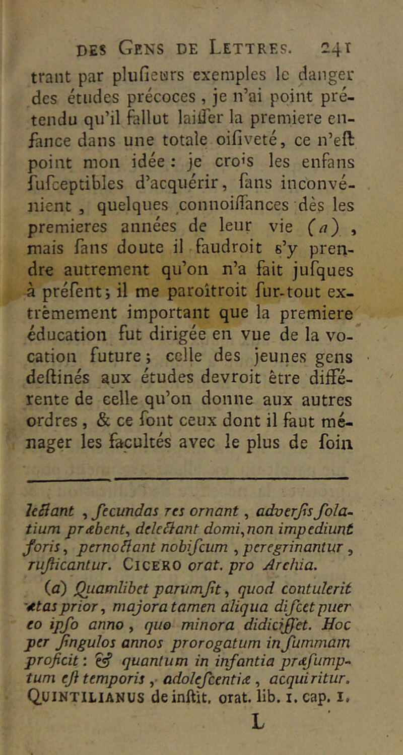 trant par pliifieurs exemples le danger des études précoces , je n’ai point pré- tendu qu’il fallut laider la première en- fance dans une totale oifiveté, ce n’eft point mon idée : je cro’s les enfans fufceptibles d’acquérir, fans inconvé- nient , quelques connoiiïances dès les premières années de leur vie (a') , mais fans doute il faudroit s’y pren- dre autrement qu’on n’a fait jufques à préfenti il me paroîtroit fur-tout ex- trêmement important que la première éducation fut dirigée en vue de la vo- cation future ; celle des jeunes gens deftinés aux études devroit être diffé- rente de celle qu’on donne aux autres ordres , & ce font ceux dont il faut mé- nager les facultés avec le plus de foin levant , fecundas res ornant, adverjis fola- tium prabent, dele^ant domi^non impediunt foris, perno^ant nobifeum , peregrinantur, Tujiicantur. CiCERO orat. pro Arehia. (c) Quamlibet parvmjjt ^ quod contulerît '^tasprior, majora tamen aligna dijeetpuer eo ipfo anno , quo minora didiciffet. Hoc per Jlngulos annos prorogatum inJummam projïcit: ^ quantum in infantia prdfump- tum eji temporis ,■ adolejcentia, acquiritur. Q.UINTILIANUS deinftit, orat. lib. i. cap. I, L