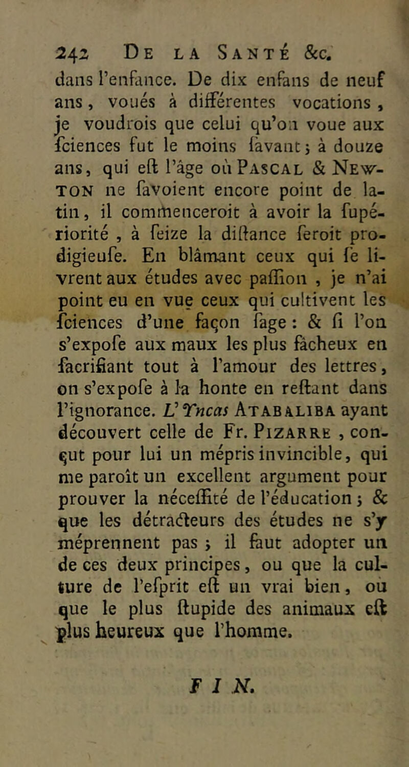 2^z De la Santé &c. dans l’enfance. De dix enfans de neuf ans, voués à différentes vocations , je voudrois que celui qu’on voue aux fciences fut le moins fàvantj à douze ans, qui eft l’âge où Pascal & New- ton ne favoient encore point de la- tin , il comttienceroit à avoir la fupé- riorité , à feize la diftance feroit pro- digieufe. En blâmant ceux qui fe li- vrent aux études avec paffion , je n’ai point eu en vue ceux qui cultivent les fciences d’une façon Page : & fi l’on s’expofe aux maux les plus fâcheux en facrifiant tout à l’amour des lettres, on s’expofe à la honte en reftant dans l’ignorance. VTncas Atabaliba ayant découvert celle de Fr. Pizarre , con- çut pour lui un mépris invincible, qui me paroit un excellent argument pour prouver la néceffité de l’éducation j & que les détraéleurs des études ne s’y méprennent pas j il faut adopter un de ces deux principes, ou que la cul- ture de l’efprit eft un vrai bien, ou que le plus ftupide des animaux eft plus heureux que l’homme. F I N.