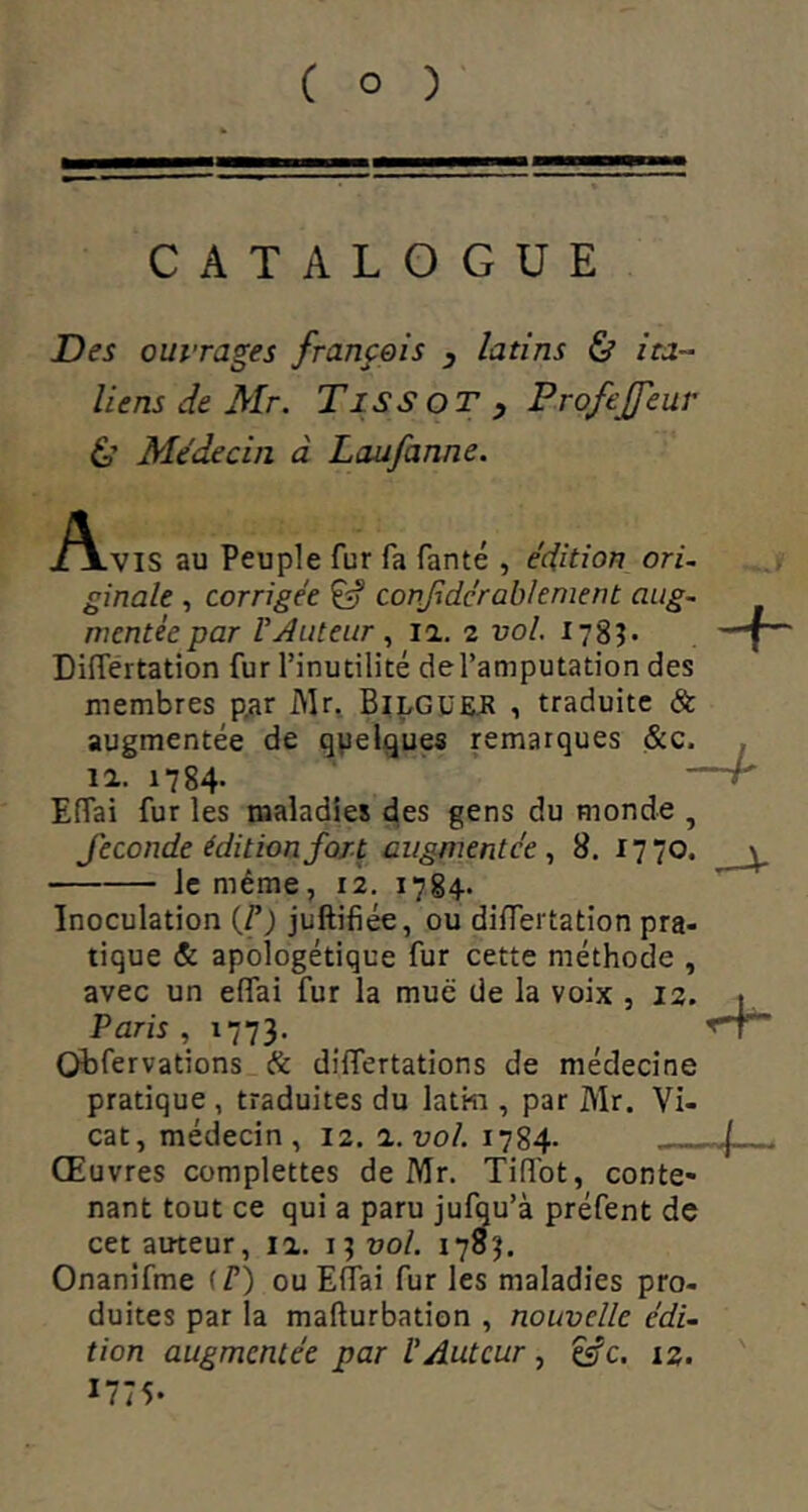 CATALOGUE Des ouvrages franfois , latins & ita- liens de Mr. Tissot , ProfeJJeur 6’ Médecin à Laufaune. A, lVIS au Peuple fur fa fanté , édition ori- ginale , corrigée ^ conjidérablenient aug- mentée par routeur , 12. 2 vol. 178?* Différtation fur l’inutilité de l’amputation des membres p^r i^r, BilgüeJI , traduite & augmentée de quelques remarques &c. . 12. 1784. —r EHai fur les maladies des gens du monde , fécondé édition fort augmentée., 8. 1770. ^ Je même, 12. 1784- Inoculation {F) juftifiée, ou différtation pra- tique & apologétique fur cette méthode , avec un effai fur la mue de la voix , 12. . Paris, Obfervations & differtations de médecine pratique , traduites du latm , par Mr. Vi- cat, médecin, 12. a.vol. 1784- - ( Œuvres complettes de Mr. Tiflbt, conte- nant tout ce qui a paru jufqu’à préfent de cet auteur, 12. 1; üo/. 170?. Onanîfme (F) ou Effai fur les maladies pro- duites par la mafturbation , nouvelle édi- tion augmentée par F Auteur, csfc. 12.