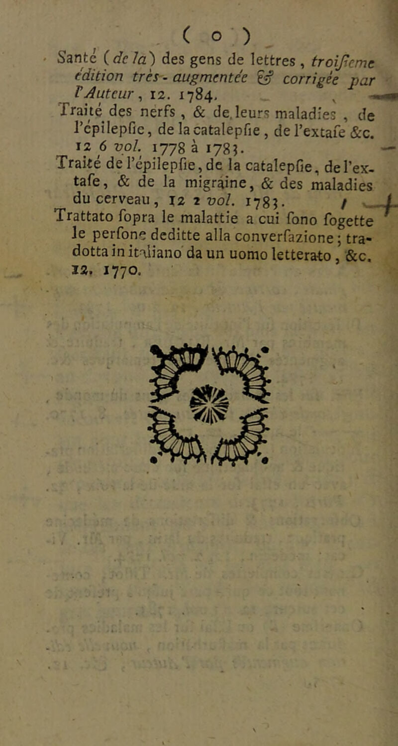 • Santé {delà') des gens de lettres , troijlemc édition très - augmentée ^ corrigée par rAuteur ^ 12. 1784, ^ Traité dçs nerfs , & de. leurs maladies , de l’épilepfie, de la catalepfie , de l’extafe &c. 12 6 uo/, 1778 à 178J. Traité de l’épilepfie,de la catalepfie, del’ex- tafe, & de la migraine, & des maladies du cerveau, 12 r vol. 178^ / w Trattato fopra le malattie a cui fono fogette le perfonç deditte alla converfazione ; tra- dottainitaiiano da un uomo letterato, &c. 12. 1770.