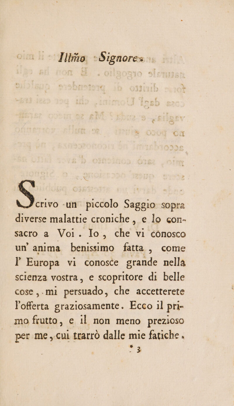 Quit i; Iimo ’ Signore» SG  ‘un piccolo Saggio sopra diverse malattie croniche, e lo con- sacro a Voi. Io, che vi conosco un’ anima benissimo fatta , come l Europa vi conosce grande nella scienza vostra, e scopritore di belle cose,.mi persuado, che accetterete l'offerta graziosamente. Ecco il pri- mo frutto, e il non meno prezioso per me, cui trarrò dalle mie fatiche . &gt; $