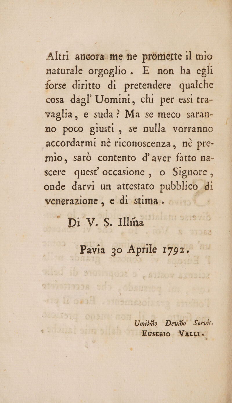 Altri ancora.me ne pròmette il mio naturale orgoglio. E non ha egli forse diritto di pretendere qualche cosa dagl Uomini, chi per essi tra- vaglia, e suda? Ma se meco saran- no poco giusti, se nulla vorranno accordarmi nè riconoscenza, nè pre- mio, saro contento d'aver fatto na- scere quest occasione , o Signore, onde darvi un attestato pubblico di venerazione, e di stima. . Di V. S. Ilma” Pavia 30 Aprile 1792. Umilito Devmo Servit, Eusepio VALLI.