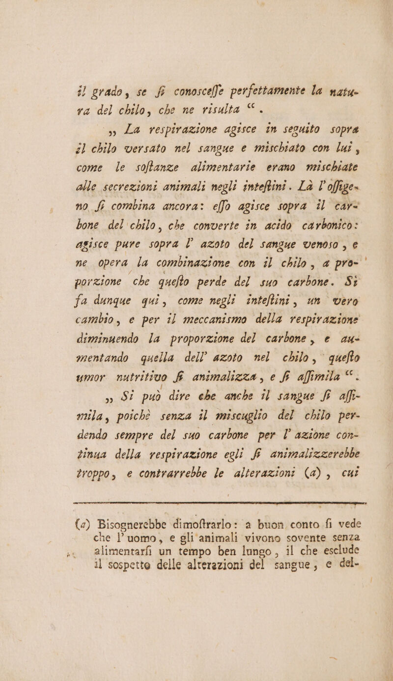 il grado, se f conoscele perfettamente la natu ra del chilo, che ne risulta ©. 3» Za respirazione agisce in seguito sopra sl chilo versato nel sangue e mischiato con lai, come le soffanze alimentarie erano mischiate alle secrezioni animali negli inteftini. Là l’offige» no fi combina ancora: elfo agisce sopra il car bone del chilo, che converte in acido carbonico: agisce pure sopra Î° azoto del sanzue venoso , € ne opera la combinazione con il chilo, a pro- porzione che quefto perde del suo carbone. Sz fa dunque qui, come negli inteftini, un vero cambio, e per il meccanismo della respirazione diminuendo la proporzione del carbone, e au- mentando quella dell’ azoto nel chilo, quefto umor nutritivo fi animalizza, e fr aftimila ©. 39 Si può dire che anche 1 sangue fi affi mila, poichè senza il miscuglio del chilo per- dendo sempre del suo carbone per È’ azione con- tinua della respirazione egli f animalizzerebbe troppo, e contrarrebbe le alterazioni (4a), cut (2) Bisognerebbe dimoftrarlo: a buon conto fi vede che l’uomo, e gli animali vivono sovente senza alimentarfi un tempo ben lungo, il che esclude il sospetto delle alterazioni del sangue, e del-