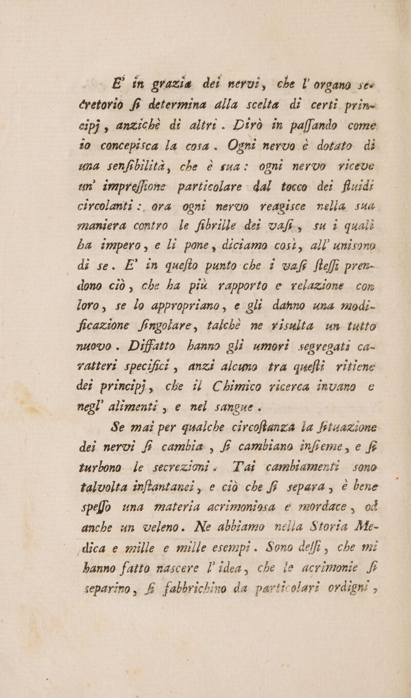 E’ in grazia dei nevuî, che l'organo ses eretorio fi determina alla scelta di certi prine espj, anziché di altri. Dirò in paffando come io concepisca la cosa. Ogni nervo è dotato di uma senfibilità, che è sua: ogni nervo riceve un’ impreffione particolare dal tocco dei fluid: circolanti :. ora ogni nervo reagisce nella sua maniera contro le fibrille dei val, su i quali ba impero, e li pone, diciamo cost, all unisono di se. E° in quefto punto che 1 vaf fefi pren dono ciò, che ha piu rapporto e relazione con loro, se lo appropriano, e gli dahno una modi- ficazione Singolare, talchè ne risulta un tutto nuovo. Diffatto hanno gli umori sesregati ca- ratteri specifici , anzi alcumo tra quefti vitiene det principi, che 11 Chimico ricerca invano ce negl’ alimenti , e nel sangue. Se mai per qualche circoftanza la fituazione dei nervi f cambia , f cambiano infieme, e fi tnrbono le secrezioni. Tai cambiamenti sono talvolta inffantanei , e ciò che fi separa, è bene spe@o una materia acrimoniosa e mordace, od anche un veleno. Ne abbiamo nella Storia Me- vdlica e mille e mille esempi. Sono delli, che mi banno fatto nascere l’idea, che ie acrimonie St separino, fi fabbrichino da particolari ordigni ,