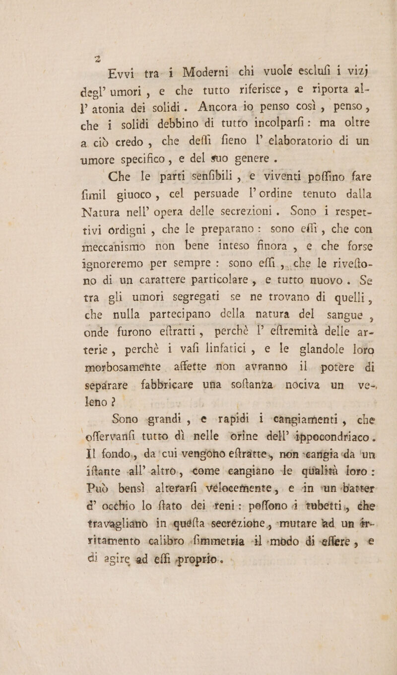 È, Evvi tra i Moderni chi vuole esclufi i viz) degl’ umori, e che tutto riferisce, € o al- l atonia dei solidi. Ancora io penso così, penso, che i solidi debbino di tutto incolparfi: ma oltre a ciò credo, che defi fieno l elaboratorio di un umore specifico, e del suo genere . Che le parti senfibili , e viventi poffino fare fimil giuoco, cel persuade l’ordine tenuto dalla Natura nell’ opera delle secrezioni. Sono i respet- tivi ordigni, che le preparano : sono eflî, che con meccanismo non bene inteso finora, e che forse isnoreremo per sempre : sono efli.,..che le rivelto- no di un carattere particolare, e tutto nuovo. Se tra gli umori segregati se ne trovano di quelli, che nulla partecipano della natura del sangue , onde furono eftratti, perchè ! eftremità delle ar- terie, perchè i vafi linfatici, e le glandole loro morbosamenhte affette non avranno il. potère di separare fabbricare ufia softanza. nociva un ve-, leno ? Sono -grandi, € rapidi i cangiamenti, che offervanfi tutto dì nelle ‘otine dell’ ‘ippecondriaco . Il fondo,, da'cui vengono eftratte., non scarigia «da ‘un iftante «all’.altro., «&lt;ome cangiano -le qiialità loro : Può bensì alterarfi vélocermente, e «in «un batter e’ octhio lo ftato dei -teni: poffono 4 ‘tubetti; che travagliano in.quefta secréziohe,, :mutare ad un #r- ritamento calibro .fimmetria 41 :mbdo di «effere, € di agire @d efli proprio.