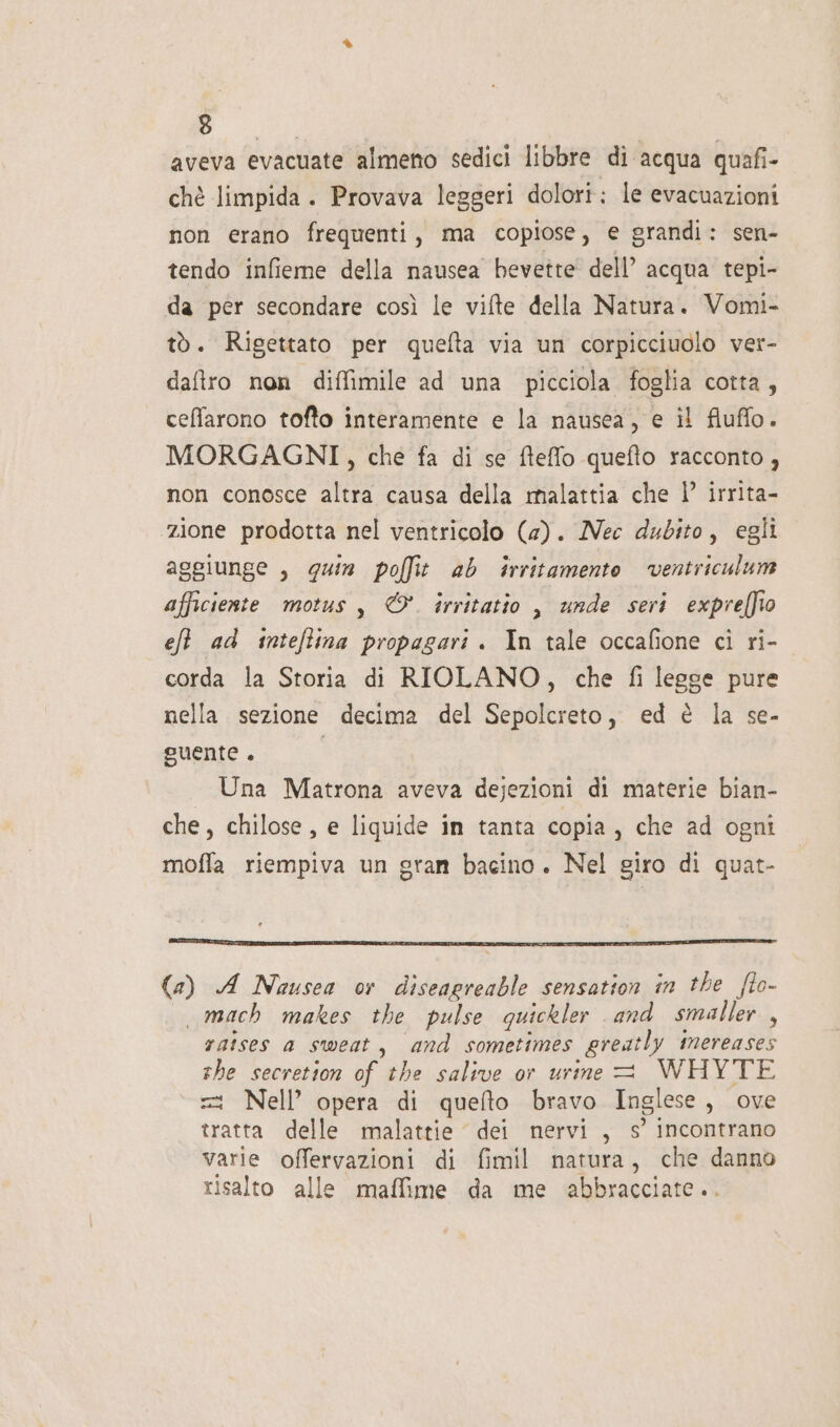 AMB aveva evacuate almeno sedici libbre di acqua quafi- chè limpida . Provava leggeri dolori: le evacuazioni non erano frequenti, ma copiose, e grandi: sen- tendo infieme della nausea bevette' dell’ acqua tepi- da per secondare così le vifte della Natura. Vomi- tò. Rigettato per quefta via un corpicciuolo ver- daftro non difimile ad una picciola foglia cotta, ceffarono tofto interamente e la nausea, e il fluffo. MORGAGNI, che fa di se fteffo quefto racconto , non conosce altra causa della malattia che 1° irrita- ‘zione prodotta nel ventricolo (a). Nec dubito, egli aggiunge , quin poffit ab irritamente ventriculum afficieste motus, &amp;. irritatio , unde seri expreffio eft ad inteftina propagari . In tale occafione ci ri- corda la Storia di RIOLANO, che fi legge pure nella sezione decima del Sepolcreto, ed è la se- guente . i Una Matrona aveva dejezioni di materie bian- che, chilose, e liquide in tanta copia, che ad ogni moffa riempiva un gran bacino. Nel giro di quat- (a) A Nausea or diseagreable sensation in the flo- mach makes the pulse quickler and smaller, raises a sweat, and sometimes greatly mereases she secretion of the salive or urine = WHYTE = Nell’ opera di quefto bravo Inglese, ove tratta delle malattie dei nervi , s’ incontrano varie offervazioni di fimil natura, che danno risalto alle maffime da me abbracciate..