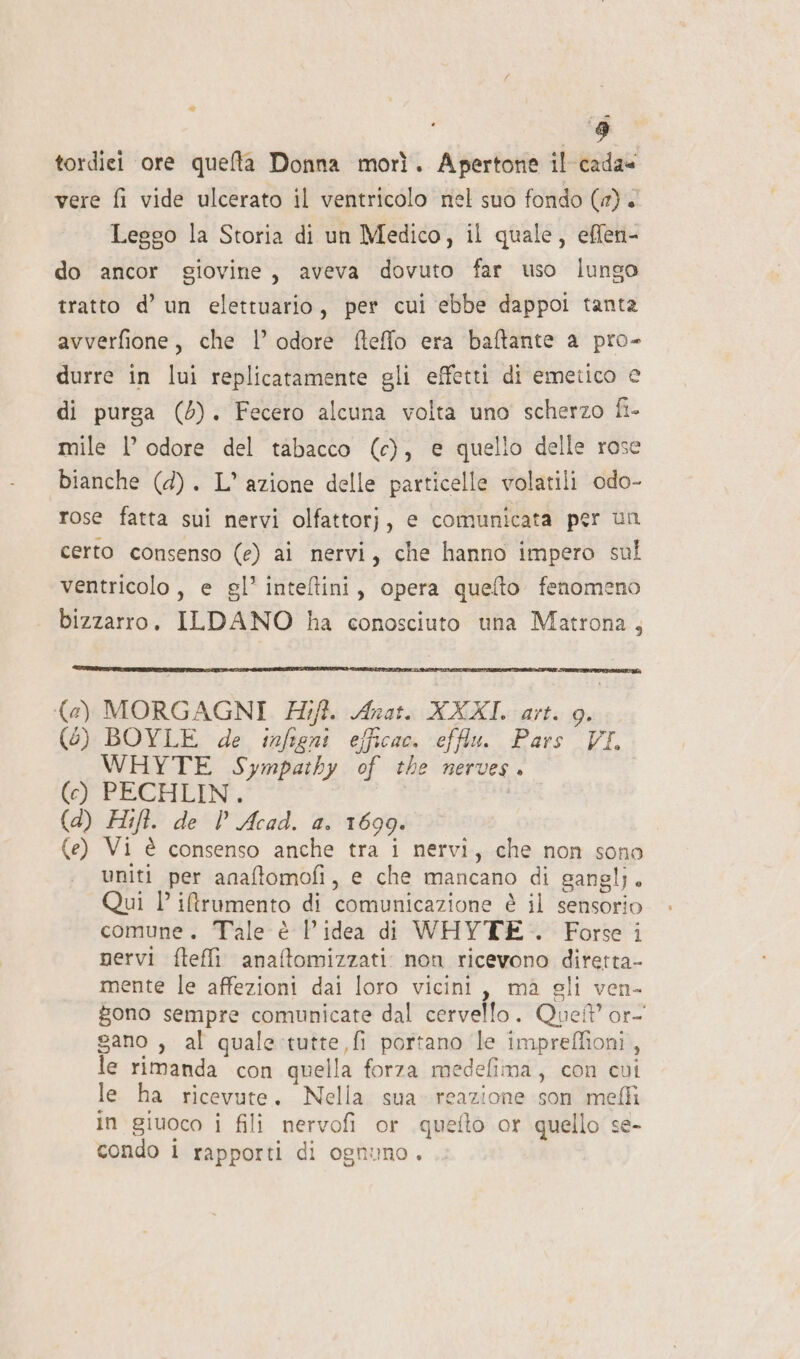 “ è tordici ore quelta Donna morì. Apertone il cada« vere fi vide ulcerato il ventricolo nel suo fondo (1) &lt; Leggo la Storia di un Medico, il quale, effen- do ancor giovine, aveva dovuto far uso lungo tratto d’ un elettuario, per cui ebbe dappoi tanta avverfione, che |’ odore fteffo era baftante a pro- durre in lui replicatamente gli effetti di emetico e di purga (6). Fecero alcuna volta uno scherzo fi- mile 1’ odore del tabacco (c), e quello delle rose bianche (4). L° azione delle particelle volatili odo- rose fatta sui nervi olfattorj, e comunicata per un certo consenso (e) ai nervi, che hanno impero sul ventricolo, e gl’ inteltini, opera queflto fenomeno bizzarro. ILDANO ha conosciuto una Matrona, {@) MORGAGNI #7ift. Anat. XXXI. art. 9. (6) BOYLE de infigni efficac. efflu. Pars VI. WHYTE Sympathy of the nerves. (cy) PECHLIN*. a (d) Hift. de | Acad. a. 1699. (e) Vi è consenso anche tra i nervi, che non sono uniti per anaftomofi, e che mancano di ganglj. Qui l iftrumento di comunicazione è il sensorio comune. Tale è Pidea di WHYTE . Forse i nervi ftefli anaftomizzati: non ricevono diretta- mente le affezioni dai loro vicini, ma gli ven- gono sempre comunicate dal cervello. Que? or- sano , al quale-tutte,fi portano le impreffioni, le rimanda con quella forza medefima, con cui le ha ricevute. Nella sua» reazione son mefli in giuoco i fili nervofi or quefto or quello se- condo 1 rapporti di ognuno.