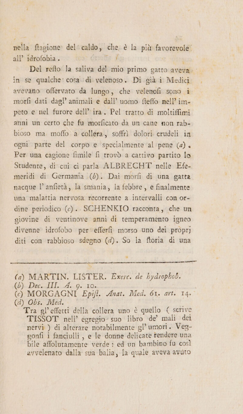 nella ftagione» del: caldo, che. è la più favorevole” all’ idrofobia . cos Quiete £ Del refto la saliva del mio primo gatto aveva. in se qualche: cosa di velenoso. Di già i Medici avevano ofiervato da lungo, che velenofi sono i morfi dati dagl’ animali e dall’ uomo fteffo nell’ im- peto e nel furore dell’ ira. Pel tratto di moltiffimi anni un certo che fu morficato da un cane non rab- bioso ma. moflo a collera, soffrì dolori crudeli in ogni parte del corpo e specialmente al pene (a). Per una cagione fimile fi trovò a cattivo partito lo Studente, di cui ci parla ALBRECHT nelle Efe- meridi di Germania (6). Dai morfì di una gatta nacque l’ anfietà, la smania, la febbre, e finalmente una malattia nervosa recorrente a intervalli con or- dine periodico (c). SCHENKIO racconta, che un giovine di ventinove anni di temperamento igneo divenne idrofobo per‘ efferfi morso uno dei proprj diti con rabbioso sdegno (d). So la ftoria di una ATE DA ANZI DIA I pet (a) MARTIN. LISTER. Exerc. de bydrophob. (e LiecIio A,.9 La (cf) MORGAGNI Epifi. Anat. Med. 61. art. 14. (inmariied 0 SE, | Tra gl’effetti della collera uno è quello { scrive TISSOT nell’ egresio- suo libro de’ mali dei nervi ) di alterare notabilmente gl’ umori. Ves- gonfi i fanciulli, e le donne delicate tendere una bile affolutamente verde : ed un bambino fu così avvelenato dalla sua balia, fa quale aveva avuto