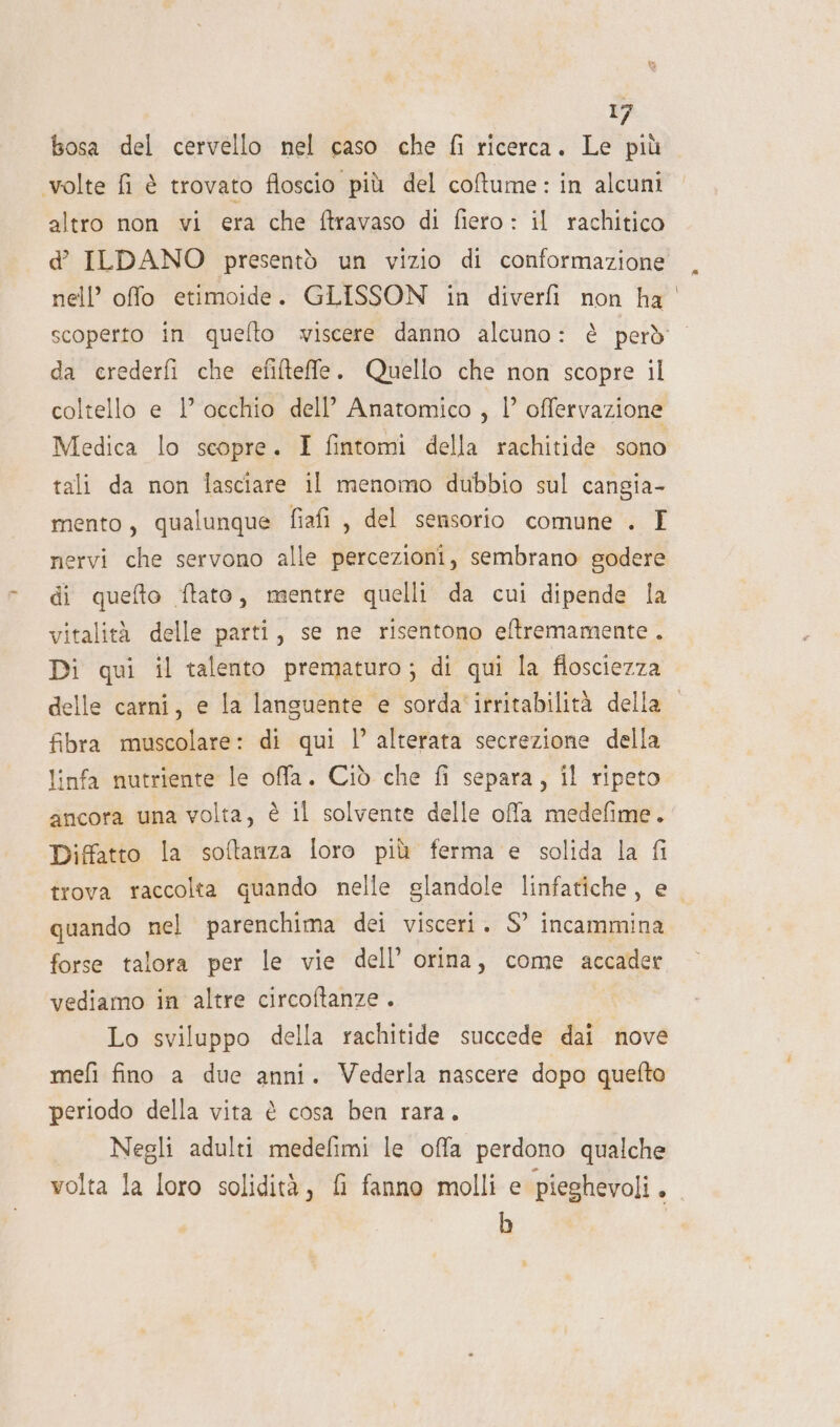 br bosa del cervello nel caso che fi ricerca. Le più volte fi è trovato floscio più del coftume: in alcuni altro non vi era che ftravaso di fiero: il rachitico d ILDANO presentò un vizio di conformazione nell’ offo etimoide. GLISSON in diverfi non ha scoperto in quefto wiscere danno alcuno: è però da crederfi che efifteffle. Quello che non scopre il coltello e 1° occhio dell’ Anatomico , |’ offervazione Medica lo scopre. I fintomi della rachitide sono tali da non lasciare il menomo dubbio sul cangia- mento, qualunque fiafi , del sensorio comune . I nervi che servono alle percezioni, sembrano godere di quefto ftato, mentre quelli da cui dipende la vitalità delle parti, se ne risentono eftremamente . Di qui il talento prematuro; di qui la flosciezza delle carni, e la languente e sorda' irritabilità della fibra muscolare: di qui |’ alterata secrezione della linfa nutriente le offa. Ciò che fi separa, il ripeto ancora una volta, è il solvente delle ofa medefime. Diffatto la softanza loro più ferma e solida la fi trova raccolta quando nelle glandole linfatiche, e quando nel parenchima dei visceri. S° incammina forse talora per le vie dell’ orina, come accader vediamo in altre circoftanze . Lo sviluppo della rachitide succede dai nove mefi fino a due anni. Vederla nascere dopo quefto periodo della vita è cosa ben rara. Negli adulti medefimi le offa perdono qualche volta la loro solidità, fi fanno molli e pieghevoli. b