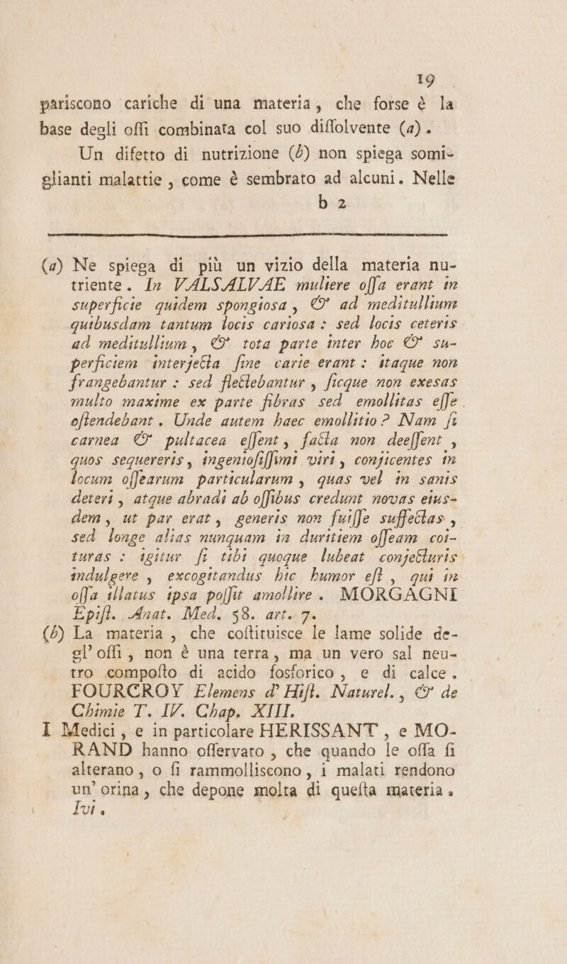 o, pariscono cariche di una materia, che forse è la base degli offì combinata col suo diffolvente (4). Un difetto di nutrizione (5) non spiega somi* glianti malattie, come è sembrato ad alcuni. Nelle baz (a) Ne spiega di più un vizio della materia nu- triente. Ia VALSALVAE multere offa erant in superficie quidem spongiosa , © ad meditulliune quibusdam tantum locis cariosa &gt; sed locis ceteris ad meditullium, © tota parte inter hoe © su- perficiem interjetta fine carie erant: itaque non frangebantur : sed flelebantur , ficque non exesas multo maxime ex parte fibras sed emollitas effe oftendebant. Unde autem haec emollitio ? Nam fi camea © pultacea effent, falla non deeffent , quos sequereris, ingentofiffimi viri, congicentes in locum offearum particularum , quas vel in sanis deteri, atque abradi ab offibus credunt novas eius- dem, ut par erat, generis non fuiffe suffeilas, sed longe alias nunquam in duritiem offeam coi- turas è igitur fr tibi quogue lubeat conjeSturis. indulgere , excogitandus hic humor ef, qui in offa illatus ipsa polfit amollire. MORGAGNI Epift. Anat. Med. 58. art. 7. (5) La materia, che coftituisce le lame solide de- gl’ offi, non è una terra, ma un vero sal neu- tro compolto di acido fosforico, e di calce. FOURCROY E/emens d’ Hift. Naturel., &amp; de Chimie T. IV. Chap. XIII. 1 Medici, e in particolare HERISSANT , e MO- RAND hanno offervato , che quando le offa fi alterano, o fi rammolliscono , i malati rendono DI orina , che depone molta di quelta materia . VI è