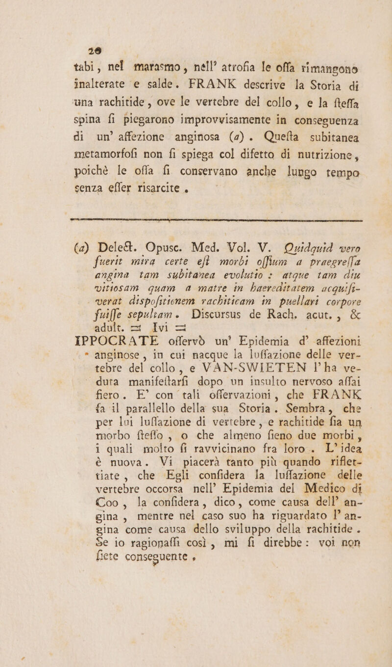 298 tabi, nel marasmo, nell’ atrofia le offa rimangono inalterate e salde. FRANK descrive la Storia di una rachitide , ove le vertebre del collo, e la fteffa spina fi piegarono improvvisamente in conseguenza di un’ affezione anginosa (2). Quelta subitanea metamorfofi non fi spiega col difetta di nutrizione, poichè le offa fi conservano anche lungo tempo senza efler risarcite . (2) Dele&amp;t. Opusc. Med. Vol. V. Quidguid vero fuerit mira certe eft morbi offium a praegrefa angina tam subitanea evolutio &gt; atque tam diu vitiosam quam a matte in haereditatem acquifi- | verat dispofitienem rachiticam in puellari corpore fuiffe sepeltam. Discursus de Rach. acut., &amp; edult. 3 dvi = IPPOCRATE offervò un' Epidemia d’ ‘affezioni » anginose, in cut nacque la luffazione delle ver- tebre del collo, e VAN-SWIETEN l’ha ve- ‘ duta manifettarfi dopo un insulto nervoso affai fiero. E° con tali offervazioni, che FRANK fa il parallello della sua Storia. Sembra, che per lui luffazione di vertebre, e rachitide fia un morbo fteffo , o che almeno fieno due morbi, i quali molto fi ravvicinano fra loro.. L°idea è nuova. Vi piacerà tanto più quando riflet- tiate, che Egli confidera la luffazione delle vertebre occorsa nell’ Epidemia del Medico di Coo, la confidera, dico, come causa dell’ an- gina, mentre nel caso suo ha riguardato 1’ an- gina come causa dello sviluppo della rachitide . Se io ragionafli così, mi fi direbbe: voi non fiete conseguente ,