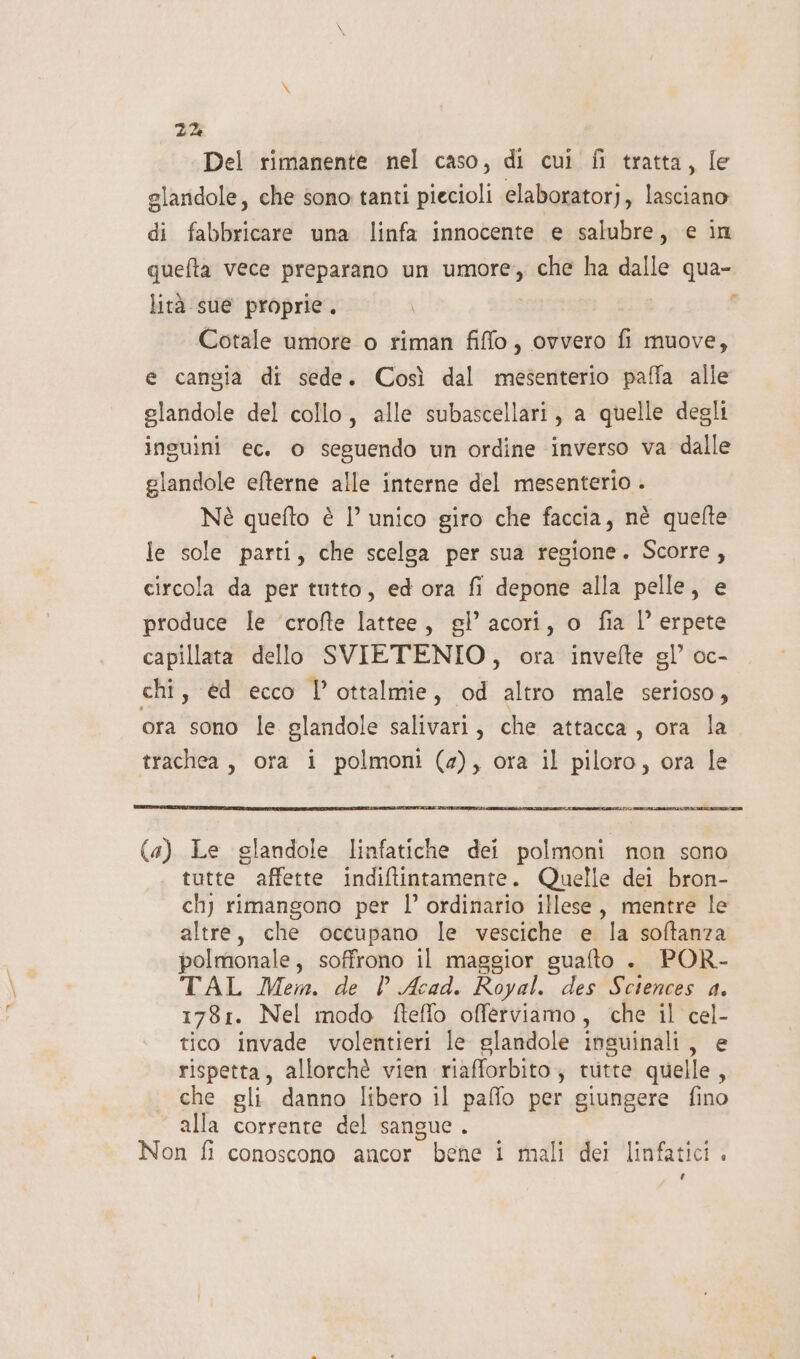 Del rimanente nel caso, di cui fi tratta, le glandole, che sono tanti piecioli elaboratorj, lasciano di fabbricare una linfa innocente e salubre, e in quefta vece preparano un umore; che ha dalle qua- lità sue proprie. - Cotale umore o riman fiffo, ovvero fi muove, e cangia di sede. Così dal mesenterio paffa alle glandole del collo, alle subascellari, a quelle degli inguini ec. o seguendo un ordine inverso va dalle glandole efterne alle interne del mesenterio . Nè quefto è l’ unico giro che faccia, nè quelte le sole parti, che scelga per sua regione. Scorre, circola da per tutto, ed ora fi depone alla pelle, e produce le ‘crofte lattee, gl’ acori, o fia l’ erpete capillata dello SVIETENIO, ora invefte gl’ oc- chi, €d ecco P ottalmie, od altro male serioso, ora sono le glandole salivari, che attacca, ora la trachea, ora i polmoni (4), ora il piloro, ora le (a) Le glandole linfatiche dei polmoni non sono tutte affette indiftintamente. Quelle dei bron- chy rimangono per l’ ordinario illese, mentre le altre, che occupano le vesciche e la softanza polmonale, soffrono il maggior guafto . POR- TAL Mem. de l Acad. Royal. des Sciences a. 1781. Nel modo fteffo offerviamo, che il cel- tico invade volentieri le glandole insuinali, e rispetta, allorchè vien riafforbito; tutte quelle i | che gli danno libero il paffo per giungere fino | alla corrente del sangue . Non fi conoscono ancor bene i mali dei linfatici. ld