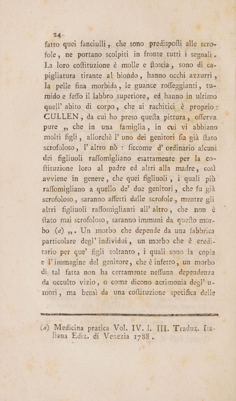 fatto quei fanciulli ,, che sono predispofti alle scro» fole, ne portano scolpiti in fronte tutti i segnali. La loro coffituzione è molle e floscia, sono di ca- pigliatura tirante al biondo, hanno occhi azzurri, la pelle fina morbida, le guance roffeggianti, tu-. mido e feffo il labbro superiore, ed hanno in ultimo quell’ abito di corpo, che ai rachitici è proprio: CULLEN, da cui ho preso quelta pittura, offerva pure ,, che in una famiglia, in cvi vi abbiano. molti figli, allorchè l’ uno dei genitori fia già ftato scrofoloso, l’altro nò : ficcome d’ ordinario alcuni dei figliuoli raffomigliano esattamente per la co- ftituzione loro al padre ed altri alla madre, così avviene in genere, che quei figliuoli , i quali più raffomigliano a quello de’ due genitori, che fu già scrofoloso, saranno affetti dalle scrofole,, mentre gli altri figliuoli rafomiglianti all’ altro, che non è ftato mai scrofoloso, saranno immuni da quefto mor- bo (4) ,;. Un morbo che depende da una fabbrica particolare degl’ individui, um morbo che è eredi- tario per que’ figli soltanto, i quali sono la copia e l’immagine del genitore, che è infetto, un morbo di. tal fatta non ha certamente neffuna dependenza da occulto vizio, o come dicono acrimonia degl’ u- mori, ma bensì da una coftituzione specifica delle