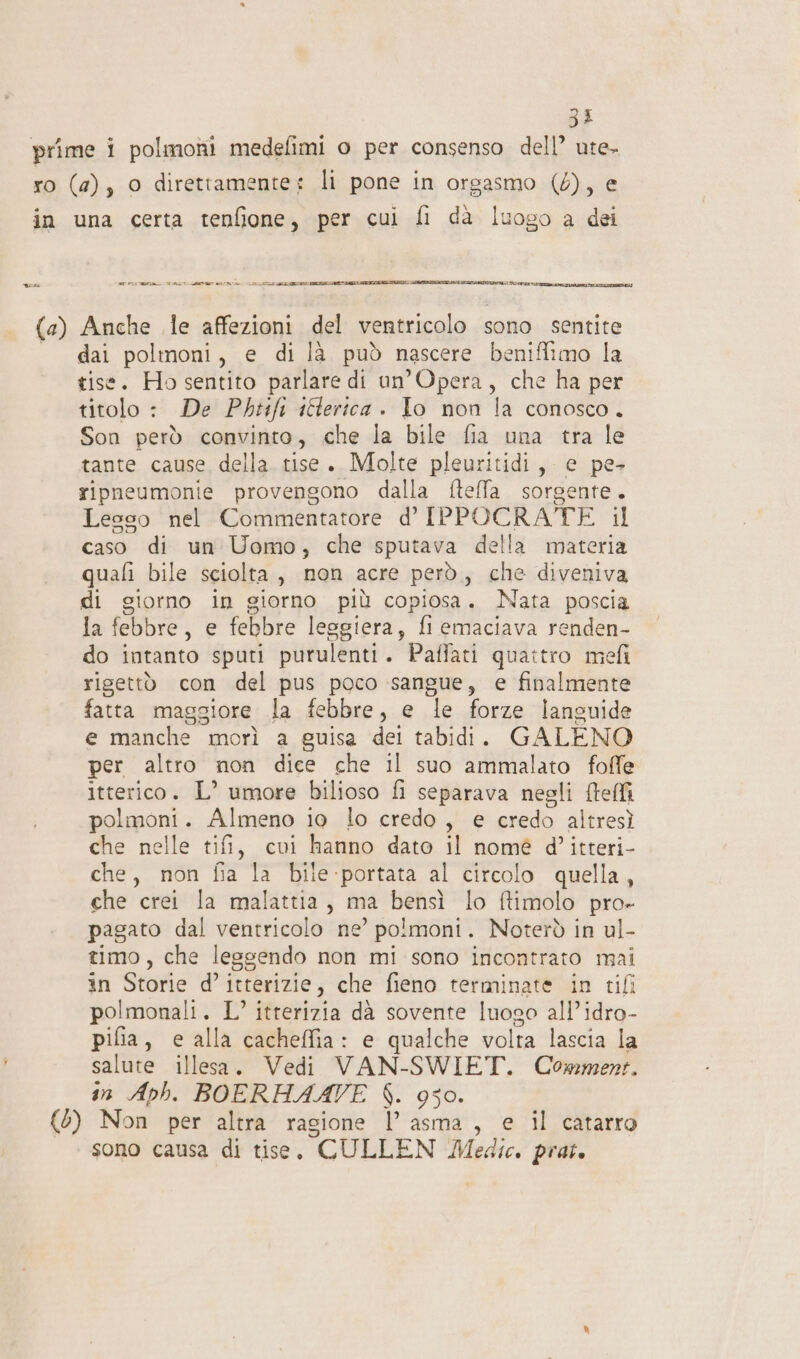 35 uns E PRIEST TO LETT IRA IA TE RE Sana dai polinoni, e di là può nascere beniffimo la tise. Ho sentito parlare di un’Opera, che ha per titolo : De Phtfi iferica . Io non la conosco. Son però convinto, che la bile fia una tra le tante cause della. tise. Molte pleuritidi, e pe ripneumonie provengono dalla ftelfa sorgente. Lesso nel Commentatore d’ IPPOCRATE il caso di un Uomo, che sputava della materia quali bile sciolta, non acre però, che diveniva di giorno in giorno più copiosa. Nata poscia la febbre, e febbre leggiera, fi emaciava renden- do intanto sputi purulenti. Paffati quattro mefi rigettò con del pus poco sangue, e finalmente fatta maggiore la febbre, e le forze languide e manche morì a guisa dei tabidi. GALENO per altro non dice che il suo ammalato foffe itterico. L’ umore bilioso fi separava negli fteffi polmoni. Almeno io lo credo, e credo altresì che nelle tifi, cui hanno dato il nomé d’ itteri- che, non fia la bile portata al circolo quella, che crei la malattia, ma bensì lo ftimolo pro» pagato dal ventricolo ne’ polmoni. Noterò in ul- timo, che lessendo non mi sono incontrato mai in Storie d’ itterizie, che fieno terminate in tifi polmonali. L’ itterizia dà sovente luogo all’idro- pifia, e alla cacheffia: e qualche volta lascia la salute illesa. Vedi VAN-SWIET. Comment. in Aph. BOERHAAVE $. 950. sono causa di tise, CULLEN Medie. prat.