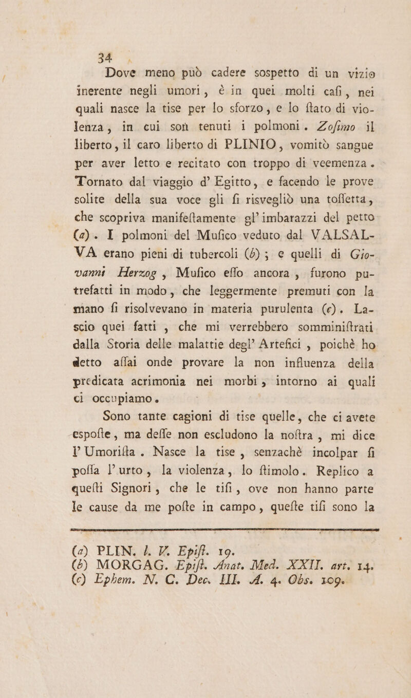 _ pia meno può cadere sospetto di un vizio inerente negli umori, è in quei molti cafi, nei quali nasce la tise per lo sforzo; e lo ftato di vio- lenza, in cui son tenuti i polmoni. Zofimo il liberto, il caro liberto di PLINIO, vomitò sangue per aver letto e recitato con troppo di veemenza. Tornato dal viaggio d’ Egitto, e facendo le prove solite della sua voce gli fi risvegliò una toffetta, che scopriva manifeltamente el’ imbarazzi del petto (2). I polmoni del Mufico veduto dal VALSAL- VA erano pieni di tubercoli (6); € quelli di Gio- vanni Herzog , Mufico effo ancora, furono pu- trefatti in modo, che leggermente premuti con la ‘mano fi risolvevano in materia purulenta (e). La- scio quei fatti , che mi verrebbero somminiftrati dalla Storia delle malattie degl’ Artefici , poichè ho detto affat onde provare la non influenza della predicata acrimonia nei morbi, intorno ai quali ci occupiamo. Sono tante cagioni di tise quelle, che ci avete ‘espofte, ma deffe non escludono la noftra, mi dice I Umorifta. Nasce la tise, senzachè incolpar fi pofla l'urto, la violenza, lo ffimolo. Replico a quefti Signori, che le tifi, ove non hanno parte le cause da me pofte in campo, quefte tifi sono la (2) PLIN. 4. V. Epifi. 19. (6) MORGAG. Epift. Anat. Med. XXII. ast. 14. (c) Ephem. N. C. Dec. LII. A. 4. Obs. 109.