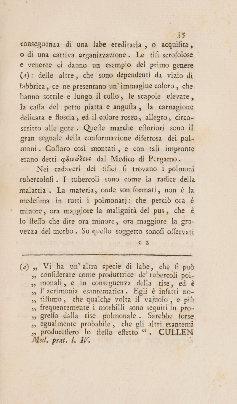 135 conseguenza di una labe ereditaria, o acquifita, © di una cattiva organizzazione. Le tifi scrofolose e veneree ci danno un esempio del primo genere (2): delle altre, che sono dependenti da vizio di fabbrica, ce ne presentano un’ immagine coloro , che hanno sottile e lungo il collo, le scapole elevate, la calfa del petto piatta e angulta, la carnagione delicata e floscia , ed il colore roseo, allegro, circo- scritto alle gote. Quefte marche eftoriori sono il gran segnale della conformazione difettosa dei pol- moni. Coftoro così montati, e con tali impronte erano detti @SeywSezs dal Medico di Pergamo. Nei cadaveri dei tifici fi trovano i polmoni tubercolofi . I tubercoli sono come la radice della malattia. La materia, onde son formati, non è la medefima in tutti i polmonatj: che perciò ora è minore, ora maggiore la malignità del pus, che è lo fteffo che dire ora minore, ora maggiore la gra- vezza del morbo. Su quefto soggetto sonofi offervati sù Porcini (a) ,, Vi ha un’altra specie di labe, che fi può ,, confiderare come produttrice de’ tubercoli pol- s, monali, e in conseguenza della tise, ed è so P acrimonia esantematica. Egli è infatti no- 3» tifimo, che qualche volta il vajuolo, e più 3) frequentemente i morbilli sono seguiti in pro- 3; greffo dalla tise polmonale. Sarebbe forse 3; egualmente probabile, che gli altri esantemi »» produceffero lo fteffo ‘effetto “. CULLEN