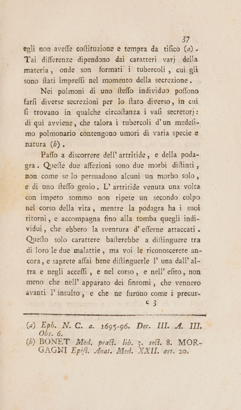 egli non aveffe coltituzione e tempra da tifico (4a). Tai differenze dipendono dai caratteri varj della materia, onde son formati i tubercoli, cui gli sono ftati imprefli nel momento della secrezione . Nei polmoni di uno fteffo individuo poffono farfi diverse secrezioni per lo ftato diverso, in cui fi trovano in qualche circoltanza i vafi secretor): di qui avviene, che talora i tubercoli d’un medeli- mo polmonario contengono umori di varia specie e natura (0). Paffo a discorrere dell’ artritide, e della poda- gra. Quefte due affezioni sono due morbi diftinti, non come se lo persuadono alcuni un morbo solo, e di uno fteffo genio, L’ artritide venuta una volta con impeto sommo non ripete un secondo colpo nel corso della vita, mentre la podagra ha i suoi ritorni, e accompagna fino alla tomba quegli indi- vidui, che ebbero la sventura d’ efferne attaccati. Quefto solo carattere bafterebbe a diftinguere tra di loro le due malattie, ma voi le riconoscerete an- cora, e saprete affai bene diftinguerle | una dall’ al- tra e negli acceffi, e nel corso, e nell’ efito, nono meno che nell’ apparato dei fintomi, che vennero avanti l’insulto, e che ne furono come i precur» dd DI ARR INT (a) Eph. N. C. a. 1695-96. Dec. III A. III Obs. 6. (6) BONET Med. prat. lib. 3. sell. 8. MOR- GAGNI Epifi. Anat. Med. XXII. ‘art. 20.