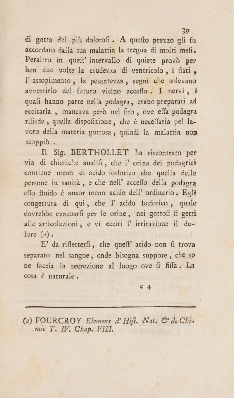 | ., di gotta dei più dolorofi. A quefto prezzo gli fu accordato dalla sua malattia la tregua di molti mefia Peraltro in queft’ intervallo di quiete provò per ben due volte la crudezza di ventricolo , i flati, I’ assopimento , la pesantezza, segni che solevano avvertirlo del futuro vicino acceffo. I nervi, i quali hanno parte nella podagra, erano preparati ad eccitarla , mancava però nel fito, ove effa podagra rifiede, quella dispofizione, che è neceffaria pel la- voro della materia gottosa, quindi la malattia non ScOppiò . Il Sis. BERTHOLLET ha riscontrato per via di chimiche analifi, che l’ orina dei podagrici contiene meno di acido fosforico che. quella delle persone in sanità, e che nell’ acceffo della podagra effo fluido è ancor meno acido dell’ ordinario . Egli congettura di qui, che I acido fosforico, quale dovrebbe evacuarfi per le orine, nei gottofi fi getti alle articolazioni, e vi ecciti |’ irritazione il do- lore (a). E? da rifletterfi, che queft’ acido non fi trova separato nel sangue, onde bisogna suppore, che se ne faccia la secrezione al luogo ove fi fifa. La cosa è naturale. c4 RPC TELI (2) FOURCROY E/emens d° Hift. Nat. © de Chi