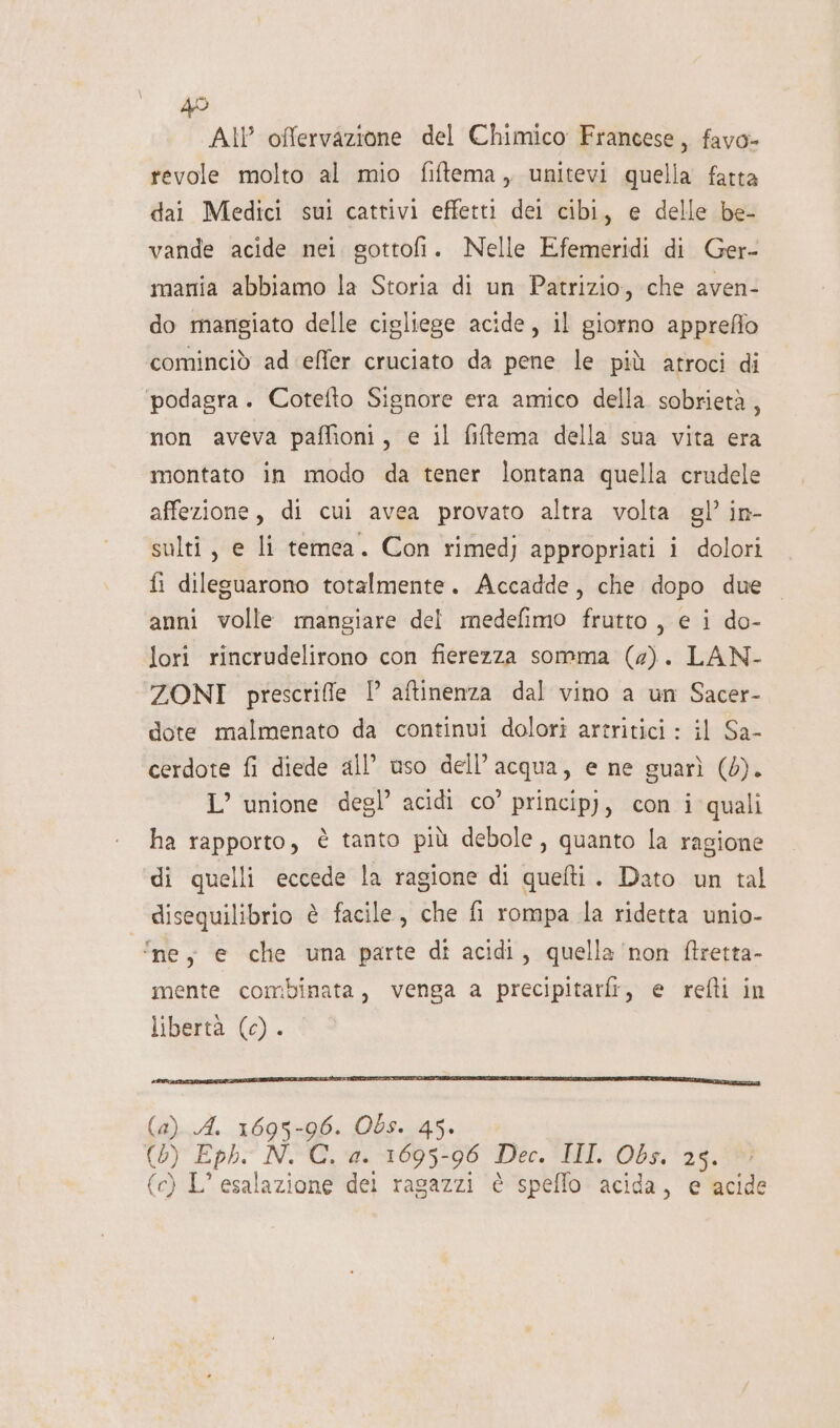 All offervazione del Chimico Francese, favo- revole molto al mio fiftema, unitevi quella fatta dai Medici sui cattivi effetti dei cibi, e delle be- vande acide nei gottofi. Nelle Efemeridi di Ger- mania abbiamo la Storia di un Patrizio, che aven- do mangiato delle cigliege acide, il giorno apprefio cominciò ad effer cruciato da pene le più atroci di podagra. Cotefto Signore era amico della sobrietà, non aveva paffioni, e il fiftema della sua vita era montato in modo da tener lontana quella crudele affezione, di cui avea provato altra volta gl’ in- sulti, e li temea. Con rimedj appropriati i dolori fi dileguarono totalmente. Accadde, che dopo due anni volle mangiare del medefimo frutto, e i do- lori rincrudelirono con fierezza somma (2). LAN- ZONI prescrifle I aftinenza dal vino a un Sacer- dote malmenato da continui dolori artritici : il Sa- cerdote fi diede all’ uso dell’acqua, e ne guarì (0). L’ unione degl’ acidi co’ principj, con i quali ha rapporto, è tanto più debole, quanto la ragione di quelli eccede la ragione di quefti. Dato un tal disequilibrio è facile, che fi rompa la ridetta unio- ‘ne; e che una parte dî acidi, quella ‘non ftretta- mente combinata, venga a precipitarfi, e refti in libertà (0) . One uri eat (a) A. 1695-96. Obs. 45. (0) Eph. N. C. a. 1695-96 Dec. III. Obs. 25. \ (c) L’ esalazione dei ragazzi è speffo acida, e acide