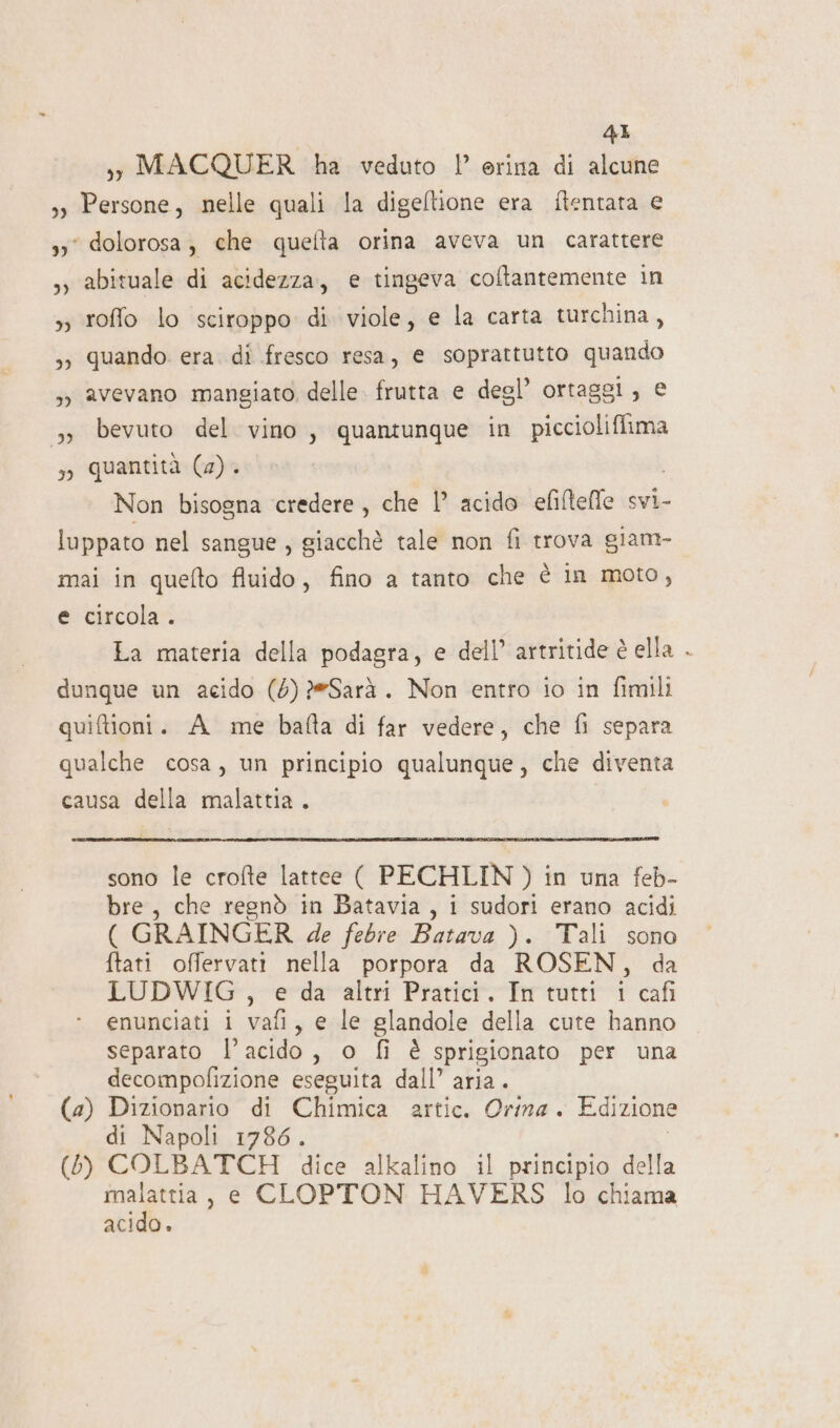 sy MACQUER ha veduto ’ erina di alcune 3) Persone, nelle quali la digeltione era ftentata e 33° dolorosa, che quelta orina aveva un carattere ,y abituale di acidezza, e tingeva coltantemente in », roffo lo sciroppo di viole, e la carta turchina, 3; quando. era. di fresco resa, e soprattutto quando ;y avevano mangiato delle. frutta e degl’ ortaggl, € &gt; bevuto del vino, quantunque in pit so quantità (2). Non bisogna credere, che |’ acido efiftefle svi- luppato nel sangue , giacchè tale non fi trova giam- mai in quefto fluido, fino a tanto che è in moto, e circola. La materia della podagra, e dell’ artritide è ella dunque un acido (6) 2eSarà. Non entro io in fimili quiftioni. A me bafta di far vedere, che fi separa qualche cosa, un principio qualunque, che diventa causa della malattia. sono le crofte lattee ( PECHLIN ) in una feb- bre, che regnò in Batavia, i sudori erano acidi ( GRAINGER de febre Batava ). Tali sono ftati offervati nella porpora da ROSEN, da LUDWIG , e da altri Pratici. In tutti 1 cafi enunciati i vafi, e le glandole della cute hanno separato l'acido, o fi è sprigionato per una decompofizione eseguita dall’ aria. (4) Dizionario di Chimica artic. Orina . Edizione di Napoli 1786. (5) COLBATCH dice alkalino il principio della malattia, e CLOPTON HAVERS lo chiama acido.