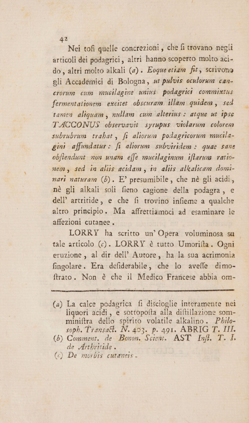 2 4 Nei tofi quelle concrezioni, che fi trovano negli articoli dei podagrici, altri hanno scoperto molto aci- do, altri molto alkali (4). Eogue etiam fit, scrivono gli Accademici di Bologna, «t pulvis oculorum can- crorum cum mucilagine' unius. podagrici commixtus fermentationem excitet obscuram illam quidem, sed tamen aliqguam, nullam cum alterius: atque ut ipse TACCONUS observavit syrupus ‘violarum colorene subrubrum trabat, fi aliorum podagricorum mucila- gini affundatur: fi aliorum subviridem : quae sane obftendunt non unam effe mucilaginum iffarum ratio- nem, sed in aliis acidam, in aliis alkalicam domi- nari naturam (6). E° presumibile, che nè gli acidi, né gli alkali soli fieno cagione della podagra, e dell’ artritide, e che fi trovino infieme a qualche altro principio. Ma affrettiamoci ad esaminare ie affezioni cutanee. LORRY ha scritto un’ Opera voluminosa su tale articolo (c). LORRY è tutto Umorifta. Ogni eruzione, al dir dell’ Autore, ha la sua acrimonia fingolare. Era defiderabile, che lo avefle dimo- ftrato. Non è che il Medico Fraricese abbia om- (a) La calce podasrica fi discioglie interamente nei liquori acidi, e sottopofta alla diftillazione som- miniftra dello spirito volatile alkalino. Philo- soph. Transatt. N. 403. p. 491. ABRIG T. III. (5) Comment. de Bonon. Scient. AST Infi. T. I de Artbritide . (c) De morbis cutaneis .